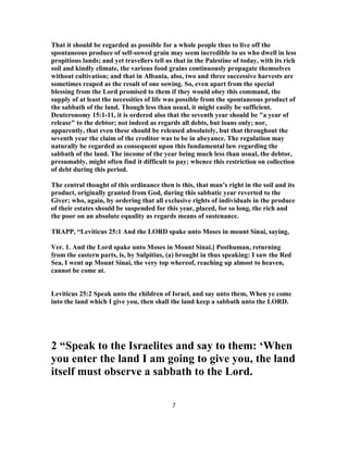 That it should be regarded as possible for a whole people thus to live off the
spontaneous produce of self-sowed grain may seem incredible to us who dwell in less
propitious lands; and yet travellers tell us that in the Palestine of today, with its rich
soil and kindly climate, the various food grains continuously propagate themselves
without cultivation; and that in Albania, also, two and three successive harvests are
sometimes reaped as the result of one sowing. So, even apart from the special
blessing from the Lord promised to them if they would obey this command, the
supply of at least the necessities of life was possible from the spontaneous product of
the sabbath of the land. Though less than usual, it might easily be sufficient.
Deuteronomy 15:1-11, it is ordered also that the seventh year should be "a year of
release" to the debtor; not indeed as regards all debts, but loans only; nor,
apparently, that even these should be released absolutely, but that throughout the
seventh year the claim of the creditor was to be in abeyance. The regulation may
naturally be regarded as consequent upon this fundamental law regarding the
sabbath of the land. The income of the year being much less than usual, the debtor,
presumably, might often find it difficult to pay; whence this restriction on collection
of debt during this period.
The central thought of this ordinance then is this, that man’s right in the soil and its
product, originally granted from God, during this sabbatic year reverted to the
Giver; who, again, by ordering that all exclusive rights of individuals in the produce
of their estates should be suspended for this year, placed, for so long, the rich and
the poor on an absolute equality as regards means of sustenance.
TRAPP, “Leviticus 25:1 And the LORD spake unto Moses in mount Sinai, saying,
Ver. 1. And the Lord spake unto Moses in Mount Sinai.] Posthuman, returning
from the eastern parts, is, by Sulpitius, (a) brought in thus speaking: I saw the Red
Sea, I went up Mount Sinai, the very top whereof, reaching up almost to heaven,
cannot be come at.
Leviticus 25:2 Speak unto the children of Israel, and say unto them, When ye come
into the land which I give you, then shall the land keep a sabbath unto the LORD.
2 “Speak to the Israelites and say to them: ‘When
you enter the land I am going to give you, the land
itself must observe a sabbath to the Lord.
7
 
