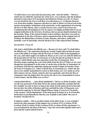 Ye shall return every man unto his possession, and—unto his family— This law,
which may be called the Agrarian law of the Jews, was so famous, that the heathens
themselves took notice of it; insomuch, that Diodorus Siculus says, lib. 11: that it
was not lawful for the Jews to sell their own inheritances, i.e. to alienate them for
ever from their families. Jameson well observes, that as Moses revived several of the
ancient and primitive institutions of the patriarchs, so this appointment of restoring
all slaves to their liberty, after a certain term of years, seems to have been one.
Considering that all mankind are free by nature, it is highly probable that it was an
original institution in the first laws of nations, that no person should absolutely lose
his freedom. Many of the ancient heathen writers intimate, that there was such an
appointment in the days of Saturn; and in commemoration of this original state of
freedom, the Babylonians, Persians, Greeks, Romans, and others, celebrated
annually a sort of saturnalia, wherein all slaves for a time enjoyed their freedom.
ELLICOTT, “Verse 10
(10) And ye shall hallow the fiftieth year.—Because it is here said “Ye shall hallow
the fiftieth year,” the authorities during the second Temple inferred that the good
work of the jubile is to begin with the first day of Tishri, which is the beginning of
the year, and which ought to be hallowed. Hence as new year was with the Hebrews
the preparation for the Day of Atonement, so it also became the prelude to the acts
of mercy which finally came into operation on the Day of Atonement. They
therefore began counting the cycle of the jubile from the first of Tishri, or new year,
though they proclaimed it on the tenth, or on the close of the Day of Atonement. In
accordance with this the authorities during the second Temple record that “from
the Feast of Trumpets [i.e., Tishri 1] till the Day of Atonement [i.e., Tishri 10], the
slaves were neither manumitted to return to their homes, nor were made use of by
their masters, but ate, drank, rejoiced, and wore garlands; and when the Day of
Atonement came the judges blew the cornet, the slaves were manumitted to return
to their homes, and the fields were set free.”
And proclaim liberty . . . unto all the inhabitants—That is, to all the Israelites, who
are the true possessors of the land. Hence the ancient authorities conclude that the
law of jubile was only in force as long as the whole Jewish nation dwelt in the land,
but not after the tribes of Reuben and Gad, and half the tribe of Manasseh, were
carried into captivity by Pul and Tilgath-Pilneser kings of Assyria (1 Chronicles
5:26), because “all the inhabitants” of the land dwelt no longer in it. It is from this
declaration to proclaim liberty that the year of jubile is also called “the year of
freedom” (Ezekiel 46:17).
It shall be a jubile.—This is an abbreviation of the fuller form, “a year of jubile,”
used in the other passages of this chapter (see Leviticus 25:13; Leviticus 25:28;
Leviticus 25:40; Leviticus 25:50; Leviticus 25:52; Leviticus 25:54), and denotes “a
year proclaimed by the blast of the horn,” since the word yôbel signifies both ram’s
horn and the sound emitted from it.
70
 