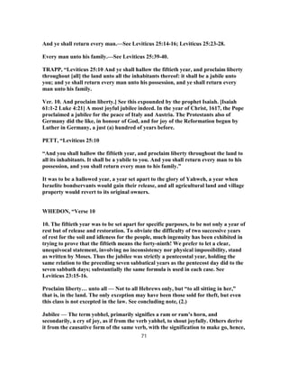 And ye shall return every man.—See Leviticus 25:14-16; Leviticus 25:23-28.
Every man unto his family.—See Leviticus 25:39-40.
TRAPP, “Leviticus 25:10 And ye shall hallow the fiftieth year, and proclaim liberty
throughout [all] the land unto all the inhabitants thereof: it shall be a jubile unto
you; and ye shall return every man unto his possession, and ye shall return every
man unto his family.
Ver. 10. And proclaim liberty.] See this expounded by the prophet Isaiah. [Isaiah
61:1-2 Luke 4:21] A most joyful jubilee indeed. In the year of Christ, 1617, the Pope
proclaimed a jubilee for the peace of Italy and Austria. The Protestants also of
Germany did the like, in honour of God, and for joy of the Reformation begun by
Luther in Germany, a just (a) hundred of years before.
PETT, “Leviticus 25:10
“And you shall hallow the fiftieth year, and proclaim liberty throughout the land to
all its inhabitants. It shall be a yubile to you. And you shall return every man to his
possession, and you shall return every man to his family.”
It was to be a hallowed year, a year set apart to the glory of Yahweh, a year when
Israelite bondservants would gain their release, and all agricultural land and village
property would revert to its original owners.
WHEDON, “Verse 10
10. The fiftieth year was to be set apart for specific purposes, to be not only a year of
rest but of release and restoration. To obviate the difficulty of two successive years
of rest for the soil and idleness for the people, much ingenuity has been exhibited in
trying to prove that the fiftieth means the forty-ninth! We prefer to let a clear,
unequivocal statement, involving no inconsistency nor physical impossibility, stand
as written by Moses. Thus the jubilee was strictly a pentecostal year, holding the
same relation to the preceding seven sabbatical years as the pentecost day did to the
seven sabbath days; substantially the same formula is used in each case. See
Leviticus 23:15-16.
Proclaim liberty… unto all — Not to all Hebrews only, but “to all sitting in her,”
that is, in the land. The only exception may have been those sold for theft, but even
this class is not excepted in the law. See concluding note, (2.)
Jubilee — The term yobhel, primarily signifies a ram or ram’s horn, and
secondarily, a cry of joy, as if from the verb yabhel, to shout joyfully. Others derive
it from the causative form of the same verb, with the signification to make go, hence,
71
 