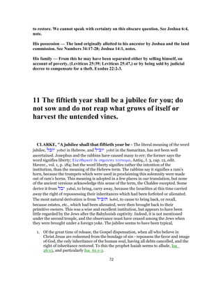 to restore. We cannot speak with certainty on this obscure question. See Joshua 6:4,
note.
His possession — The land originally allotted to his ancestor by Joshua and the land
commission. See Numbers 34:17-28; Joshua 14:1, notes.
His family — From this he may have been separated either by selling himself, on
account of poverty, (Leviticus 25:39; Leviticus 25:47,) or by being sold by judicial
decree to compensate for a theft. Exodus 22:2-3.
11 The fiftieth year shall be a jubilee for you; do
not sow and do not reap what grows of itself or
harvest the untended vines.
CLARKE, "A jubilee shall that fiftieth year be - The literal meaning of the word
jubilee, ‫יובל‬ yobel in Hebrew, and ‫יוביל‬ yobil in the Samaritan, has not been well
ascertained. Josephus and the rabbins have caused many to err; the former says the
word signifies liberty; Ελευθεριαν δε σημαινει τουνομα, Antiq., l. 3, cap. 12, edit.
Haverc., vol. 1, p. 184; but the word liberty signifies rather the intention of the
institution, than the meaning of the Hebrew term. The rabbins say it signifies a ram’s
horn, because the trumpets which were used in proclaiming this solemnity were made
out of ram’s horns. This meaning is adopted in a few places in our translation, but none
of the ancient versions acknowledge this sense of the term, the Chaldee excepted. Some
derive it from ‫יבל‬ yabal, to bring, carry away, because the Israelites at this time carried
away the right of repossessing their inheritances which had been forfeited or alienated.
The most natural derivation is from ‫הוביל‬ hobil, to cause to bring back, or recall,
because estates, etc., which had been alienated, were then brought back to their
primitive owners. This was a wise and excellent institution, but appears to have been
little regarded by the Jews after the Babylonish captivity. Indeed, it is not mentioned
under the second temple, and the observance must have ceased among the Jews when
they were brought under a foreign yoke. The jubilee seems to have been typical,
1. Of the great time of release, the Gospel dispensation, when all who believe in
Christ Jesus are redeemed from the bondage of sin - repossess the favor and image
of God, the only inheritance of the human soul, having all debts cancelled, and the
right of inheritance restored. To this the prophet Isaiah seems to allude, Isa_
26:13, and particularly Isa_61:1-3.
72
 