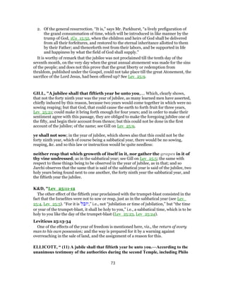 2. Of the general resurrection. “It is,” says Mr. Parkhurst, “a lively prefiguration of
the grand consummation of time, which will be introduced in like manner by the
trump of God, 1Co_15:52, when the children and heirs of God shall be delivered
from all their forfeitures, and restored to the eternal inheritance allotted to them
by their Father; and thenceforth rest from their labors, and be supported in life
and happiness by what the field of God shall supply.”
It is worthy of remark that the jubilee was not proclaimed till the tenth day of the
seventh month, on the very day when the great annual atonement was made for the sins
of the people; and does not this prove that the great liberty or redemption from
thraldom, published under the Gospel, could not take place till the great Atonement, the
sacrifice of the Lord Jesus, had been offered up? See Lev_25:9.
GILL, "A jubilee shall that fiftieth year be unto you,.... Which, clearly shows,
that not the forty ninth year was the year of jubilee, as many learned men have asserted,
chiefly induced by this reason, because two years would come together in which were no
sowing reaping; but that God, that could cause the earth to forth fruit for three years,
Lev_25:21; could make it bring forth enough for four years; and in order to make their
sentiment agree with this passage, they are obliged to make the foregoing jubilee one of
the fifty, and begin their account from thence; but this could not be done in the first
account of the jubilee; of the name; see Gill on Lev_25:9,
ye shall not sow; in the year of jubilee, which shows also that this could not be the
forty ninth year, which of course being a sabbatical year, there would be no sowing,
reaping, &c. and so this law or instruction would be quite needless:
neither reap that which groweth of itself in it, nor gather the grapes in it of
thy vine undressed; as in the sabbatical year; see Gill on Lev_25:5; the same with
respect to these things being to be observed in the year of jubilee, as in that; and so
Jarchi observes that the same that is said of the sabbatical year is said of the jubilee, two
holy years being found next to one another, the forty ninth year the sabbatical year, and
the fiftieth year the jubilee.
K&D, "Lev_25:11-12
The other effect of the fiftieth year proclaimed with the trumpet-blast consisted in the
fact that the Israelites were not to sow or reap, just as in the sabbatical year (see Lev_
25:4, Lev_25:5). “For it is ‫ל‬ ֵ‫ב‬ ‫”,י‬ i.e., not “jubilation or time of jubilation,” but “the time
or year of the trumpet-blast, it shall be holy to you,” i.e., a sabbatical time, which is to be
holy to you like the day of the trumpet-blast (Lev_25:23, Lev_25:24).
Leviticus 25:13-34
One of the effects of the year of freedom is mentioned here, viz., the return of every
man to his own possession; and the way is prepared for it by a warning against
overreaching in the sale of land, and the assignment of a reason for this.
ELLICOTT, “ (11) A jubile shall that fiftieth year be unto you.—According to the
unanimous testimony of the authorities during the second Temple, including Philo
73
 