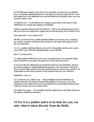 (ii. 287-290) and Josephus (Antt. iii. 12, § 3), the jubile was observed every fiftieth
year, as is plainly enjoined both in the verse before us and in Leviticus 25:10. As the
forty-ninth year is the sabbatical year and the fiftieth year the jubile, there were two
successive fallow years.
Ye shall not sow.—As the fiftieth year is jubile, and partakes of the nature of the
sabbatical year, sowing and reaping are forbidden.
Neither reap that which groweth of itself in it.—That is, the spontaneous growth of
this year is not to be made into a regular harvest and stored up. (See Leviticus 25:5.)
Vine undressed.—See Leviticus 25:5.
TRAPP, “Leviticus 25:11 A jubile shall that fiftieth year be unto you: ye shall not
sow, neither reap that which groweth of itself in it, nor gather [the grapes] in it of
thy vine undressed.
Ver. 11. A jubilee shall that fiftieth year be.] Or, That jubilee shall be unto you the
year of fifty years. This first Mosaical jubilee was in 1396 BC.
PETT, “Leviticus 25:11
“A yubile shall that fiftieth year be to you: you shall not sow, nor reap that which
grows of itself in it, nor gather the grapes in it of the undressed vines.”
It was to be like the sabbatical years in that the land was to be left fallow, and in it
no sowing, reaping or organised gathering of grapes was to take place. Instead all
that was in the fields and the vineyards would be open for anyone who wanted it. all
could gather to their hearts content, for the produce that year was Yahweh’s.
WHEDON, “Verse 11
11. Ye shall not sow, neither reap — This prohibition makes the fiftieth year
sabbatic, like the forty-ninth: the land being untilled two successive years. The
sustenance of the people in this case is provided for by the threefold productiveness
of the last secular year. See Leviticus 25:21.
Nor gather the grapes — It is probable that this applied only to the fields, and not to
the gardens attached to the houses.
12 For it is a jubilee and is to be holy for you; eat
only what is taken directly from the fields.
74
 