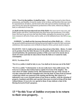 GILL, "For it is the jubilee, it shall be holy,.... Men being restored to their liberty,
possessions, and families, it must be matter of joy to them, and therefore this year was to
be separated from all others, and devoted to the ends and uses before mentioned; and
men were to live upon the spontaneous productions of the earth, without any tillage of
land, or cultivation of vines, &c.
ye shall eat the increase thereof out of the field; they were not to reap corn, and
gather grapes and olives, and bring them into their barns and storehouses, as in other
years; but were to go out every day into their fields, and gather for present use, and all
were common to all sorts of men, and to cattle, as in the sabbatical year; See Gill on Lev_
25:7.
JAMISON, "ye shall eat the increase thereof out of the field, etc. — All that
the ground yielded spontaneously during that period might be eaten for their necessary
subsistence, but no persons were at liberty to hoard or form a private stock in reserve.
ELLICOTT, “(12) Ye shall eat the increase thereof out of the field.—Better, Ye shall
eat its produce from the field. Because it is the jubile, which must be observed as a
sacred institution, the spontaneous produce of this year is not to be stored, but as
much of it must each time be taken direct from the field as is wanted for daily
consumption.
PETT, “Leviticus 25:12
“For it is a yubile; it shall be holy to you. You shall eat its increase out of the field.”
“For it is a yubile.” Unfortunately we do not really know what yubile means. The
term was so obscure that Joshua had to explain it in terms of the shophar, ‘the
ram’s horn of Yubile’ (Joshua 6:6-8). This demonstrates the age of the concept. It
was thus connected with the triumphal entry into the land. It comes from an unused
verbal stem which was connected with running and flowing. But whatever it
indicated it was a year of grand release of one form or another, with the releasing of
property, bondmen and debts and a period when men reverted to living off the land
without labour. It was to be very special to them. It may indicate a time of the
flowing forward of God’s purposes.
13 “‘In this Year of Jubilee everyone is to return
to their own property.
75
 