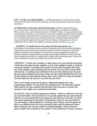 GILL, "In the year of this jubilee,.... In the beginning of it, as Aben Ezra, though
not on the first day of Tisri, but the tenth day, the day of atonement, when the trumpet
was blown:
ye shall return every man unto his possession; which is repeated from Lev_
25:10; the reason of which, the Jews say, is to include gifts, and which, according to
them, are like sales, and returned in the year of "jubilee"; that is, if a man gave his estate
in possession to another, he returned to it, in the year of jubilee, equally as if he had sold
it; and therefore they observe the same phrase is twice used by Moses, to include gifts
(y): but perhaps the truer reason is, because this was a special business done at this
time, and of great importance; the word "return" being so often used, may serve to
confirm the sense of the word "jubilee", given previously; see Gill on Lev_25:9.
JAMISON, "ye shall return every man unto his possession, etc. —
Inheritances, from whatever cause, and how frequently soever they had been alienated,
came back into the hands of the original proprietors. This law of entail, by which the
right heir could never be excluded, was a provision of great wisdom for preserving
families and tribes perfectly distinct, and their genealogies faithfully recorded, in order
that all might have evidence to establish their right to the ancestral property. Hence the
tribe and family of Christ were readily discovered at his birth.
COFFMAN, “"In this year of Jubilee ye shall return every man unto his possession.
And if thou sell aught unto thy neighbor, or buy of thy neighbor's hand, ye shall not
wrong one another. According to the number of years after the jubilee thou shalt
buy of thy neighbor, and according unto the number of years of the crops he shall
sell unto thee. According to the multitude of the years thou shalt increase the price
thereof, and according to the fewness of the years thou shalt diminish the price of it;
for the number of crops doth he sell unto thee. And ye shall not wrong one another;
but thou shalt fear thy God: for I am Jehovah your God."
These verses simply meant that buying or selling land applied only to the
proportionate number of crops before the sabbatical year. The most that could be
sold would be 49 crops, and after that the land with its increase reverted to the
possessor whose rights were considered unalienable.
ELLICOTT, “(14) Ye shall not oppress one another.—Better, ye shall not overreach
any man his brother. Not only does the Law provide against the poor man losing his
land for ever, but enjoins that in the temporary sales the buyer and seller are not to
take undue advantage of each other’s circumstances. Hence it was enacted that if
any one bought or sold anything for a sixth part more than its value the aggrieved
party was entitled to have the excess returned to him, and if it amounted to more
than a sixth part, the contract could be rescinded altogether. The fact that the
phrase which is here translated “one another” in the Authorised Version is varied in
76
 
