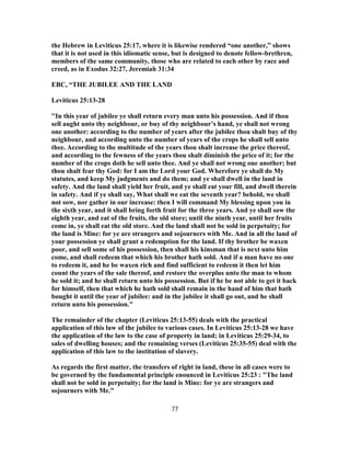 the Hebrew in Leviticus 25:17, where it is likewise rendered “one another,” shows
that it is not used in this idiomatic sense, but is designed to denote fellow-brethren,
members of the same community, those who are related to each other by race and
creed, as in Exodus 32:27, Jeremiah 31:34
EBC, “THE JUBILEE AND THE LAND
Leviticus 25:13-28
"In this year of jubilee ye shall return every man unto his possession. And if thou
sell aught unto thy neighbour, or buy of thy neighbour’s hand, ye shall not wrong
one another: according to the number of years after the jubilee thou shalt buy of thy
neighbour, and according unto the number of years of the crops he shall sell unto
thee. According to the multitude of the years thou shalt increase the price thereof,
and according to the fewness of the years thou shalt diminish the price of it; for the
number of the crops doth he sell unto thee. And ye shall not wrong one another; but
thou shalt fear thy God: for I am the Lord your God. Wherefore ye shall do My
statutes, and keep My judgments and do them; and ye shall dwell in the land in
safety. And the land shall yield her fruit, and ye shall eat your fill, and dwell therein
in safety. And if ye shall say, What shall we eat the seventh year? behold, we shall
not sow, nor gather in our increase: then I will command My blessing upon you in
the sixth year, and it shall bring forth fruit for the three years. And ye shall sow the
eighth year, and eat of the fruits, the old store; until the ninth year, until her fruits
come in, ye shall eat the old store. And the land shall not be sold in perpetuity; for
the land is Mine: for ye are strangers and sojourners with Me. And in all the land of
your possession ye shall grant a redemption for the land. If thy brother be waxen
poor, and sell some of his possession, then shall his kinsman that is next unto him
come, and shall redeem that which his brother hath sold. And if a man have no one
to redeem it, and he be waxen rich and find sufficient to redeem it then let him
count the years of the sale thereof, and restore the overplus unto the man to whom
he sold it; and he shall return unto his possession. But if he be not able to get it back
for himself, then that which he hath sold shall remain in the hand of him that hath
bought it until the year of jubilee: and in the jubilee it shall go out, and he shall
return unto his possession."
The remainder of the chapter (Leviticus 25:13-55) deals with the practical
application of this law of the jubilee to various cases. In Leviticus 25:13-28 we have
the application of the law to the case of property in land; in Leviticus 25:29-34, to
sales of dwelling houses; and the remaining verses (Leviticus 25:35-55) deal with the
application of this law to the institution of slavery.
As regards the first matter, the transfers of right in land, these in all cases were to
be governed by the fundamental principle enounced in Leviticus 25:23 : "The land
shall not be sold in perpetuity; for the land is Mine: for ye are strangers and
sojourners with Me."
77
 