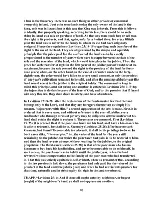 Thus in the theocracy there was no such thing as either private or communal
ownership in land. Just as in some lands today the only owner of the land is the
king, so it was in Israel; but in this case the King was Jehovah. From this it follows
evidently, that properly speaking, according to this law, there could be no such
thing in Israel as a sale or purchase of land. All that any man could buy or sell was
the right to its products, and that, again, only for a limited time; for every fiftieth
year the land was to revert to the family to whom its use had been originally
assigned. Hence the regulations (Leviticus 25:14-19) regarding such transfers of the
right to the use of the land. They are all governed by the simple and equitable
principle that the price paid for the usufruct of the land was to be exactly
proportioned to the number of years which were to elapse between the date of the
sale and the reversion of the land, which would take place in the jubilee. Thus, the
price for such transfer of right in the first year of the jubilee period would be at its
maximum, because the sale covered the right to the produce of the land for forty-
nine years; while, on the other hand, in the case of a transfer made in the forty-
eighth year, the price would have fallen to a very small amount, as only the product
of one year’s cultivation remained to be sold, and after the ensuing sabbatic year the
land would revert in the jubilee to the original holder. The command to keep in
mind this principle, and not wrong one another, is enforced (Leviticus 25:17-19) by
the injunction to do this because of the fear of God; and by the promise that if Israel
will obey this law, they shall dwell in safety, and have abundance.
In Leviticus 25:24-28, after the declaration of the fundamental law that the land
belongs only to the Lord, and that they are to regard themselves as simply His
tenants, "sojourners with Him," a second application of the law is made. First, it is
ordered that in every case, and without reference to the year of jubilee, every
landholder who through stress of poverty may be obliged to sell the usufruct of his
land shall retain the right to redeem it. Three cases are assumed. First (Leviticus
25:25), it is ordered that if the poor man have lost his land, and have a kinsman who
is able to redeem it, he shall do so. Secondly (Leviticus 25:26), if he have no such
kinsman, but himself become able to redeem it, it shall be his privilege to do so. In
both cases alike, "the overplus," i.e., the value of the land for the years still
remaining till the jubilee, for which the purchaser had paid, is to be restored to him,
and then the land reverts at once, without waiting for the jubilee, to the original
proprietor. The third case (Leviticus 25:28) is that of the poor man who has no
kinsman to buy back his landholding, and never becomes able to do so himself. In
such a case, the purchaser was to hold it until the jubilee year, when the land
reverted without compensation to the family of the poor man who had transferred
it. That this was strictly equitable is self-evident, when we remember that, according
to the law previously laid down, the purchaser had only paid for the value of the
product of the land until the jubilee year; and when he had received its produce for
that time, naturally and in strict equity his right in the land terminated.
TRAPP, “Leviticus 25:14 And if thou sell ought unto thy neighbour, or buyest
[ought] of thy neighbour’s hand, ye shall not oppress one another:
78
 