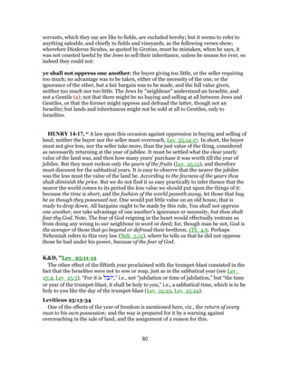 servants, which they say are like to fields, are excluded hereby; but it seems to refer to
anything saleable, and chiefly to fields and vineyards, as the following verses show;
wherefore Diodorus Siculus, as quoted by Grotius, must be mistaken, when he says, it
was not counted lawful by the Jews to sell their inheritance, unless he means for ever, so
indeed they could not:
ye shall not oppress one another; the buyer giving too little, or the seller requiring
too much; no advantage was to be taken, either of the necessity of the one, or the
ignorance of the other, but a fair bargain was to be made, and the full value given,
neither too much nor too little. The Jews by "neighbour" understand an Israelite, and
not a Gentile (a); not that there might be no buying and selling at all between Jews and
Gentiles, or that the former might oppress and defraud the latter, though not an
Israelite; but lands and inheritances might not be sold at all to Gentiles, only to
Israelites.
HENRY 14-17, “ A law upon this occasion against oppression in buying and selling of
land; neither the buyer nor the seller must overreach, Lev_25:14-17. In short, the buyer
must not give less, nor the seller take more, than the just value of the thing, considered
as necessarily returning at the year of jubilee. It must be settled what the clear yearly
value of the land was, and then how many years' purchase it was worth till the year of
jubilee. But they must reckon only the years of the fruits (Lev_25:15), and therefore
must discount for the sabbatical years. It is easy to observe that the nearer the jubilee
was the less must the value of the land be. According to the fewness of the years thou
shalt diminish the price. But we do not find it so easy practically to infer thence that the
nearer the world comes to its period the less value we should put upon the things of it:
because the time is short, and the fashion of the world passeth away, let those that buy
be as though they possessed not. One would put little value on an old house, that is
ready to drop down. All bargains ought to be made by this rule, You shall not oppress
one another, nor take advantage of one another's ignorance or necessity, but thou shalt
fear thy God. Note, The fear of God reigning in the heart would effectually restrain us
from doing any wrong to our neighbour in word or deed; for, though man be not, God is
the avenger of those that go beyond or defraud their brethren, 1Th_4:6. Perhaps
Nehemiah refers to this very law (Neh_5:15), where he tells us that he did not oppress
those he had under his power, because of the fear of God.
K&D, "Lev_25:11-12
The other effect of the fiftieth year proclaimed with the trumpet-blast consisted in the
fact that the Israelites were not to sow or reap, just as in the sabbatical year (see Lev_
25:4, Lev_25:5). “For it is ‫ל‬ ֵ‫ב‬ ‫”,י‬ i.e., not “jubilation or time of jubilation,” but “the time
or year of the trumpet-blast, it shall be holy to you,” i.e., a sabbatical time, which is to be
holy to you like the day of the trumpet-blast (Lev_25:23, Lev_25:24).
Leviticus 25:13-34
One of the effects of the year of freedom is mentioned here, viz., the return of every
man to his own possession; and the way is prepared for it by a warning against
overreaching in the sale of land, and the assignment of a reason for this.
80
 