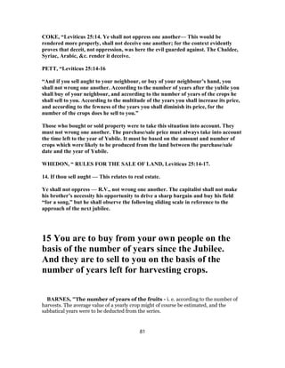 COKE, “Leviticus 25:14. Ye shall not oppress one another— This would be
rendered more properly, shall not deceive one another; for the context evidently
proves that deceit, not oppression, was here the evil guarded against. The Chaldee,
Syriac, Arabic, &c. render it deceive.
PETT, “Leviticus 25:14-16
“And if you sell aught to your neighbour, or buy of your neighbour’s hand, you
shall not wrong one another. According to the number of years after the yubile you
shall buy of your neighbour, and according to the number of years of the crops he
shall sell to you. According to the multitude of the years you shall increase its price,
and according to the fewness of the years you shall diminish its price, for the
number of the crops does he sell to you.”
Those who bought or sold property were to take this situation into account. They
must not wrong one another. The purchase/sale price must always take into account
the time left to the year of Yubile. It must be based on the amount and number of
crops which were likely to be produced from the land between the purchase/sale
date and the year of Yubile.
WHEDON, “ RULES FOR THE SALE OF LAND, Leviticus 25:14-17.
14. If thou sell aught — This relates to real estate.
Ye shall not oppress — R.V., not wrong one another. The capitalist shall not make
his brother’s necessity his opportunity to drive a sharp bargain and buy his field
“for a song,” but he shall observe the following sliding scale in reference to the
approach of the next jubilee.
15 You are to buy from your own people on the
basis of the number of years since the Jubilee.
And they are to sell to you on the basis of the
number of years left for harvesting crops.
BARNES, "The number of years of the fruits - i. e. according to the number of
harvests. The average value of a yearly crop might of course be estimated, and the
sabbatical years were to be deducted from the series.
81
 