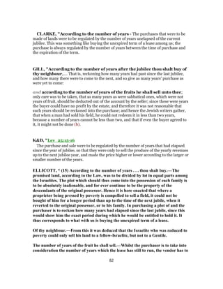 CLARKE, "According to the number of years - The purchases that were to be
made of lands were to be regulated by the number of years unelapsed of the current
jubilee. This was something like buying the unexpired term of a lease among us; the
purchase is always regulated by the number of years between the time of purchase and
the expiration of the term.
GILL, "According to the number of years after the jubilee thou shalt buy of
thy neighbour,.... That is, reckoning how many years had past since the last jubilee,
and how many there were to come to the next, and so give as many years' purchase as
were yet to come:
and according to the number of years of the fruits he shall sell unto thee;
only care was to be taken, that as many years as were sabbatical ones, which were not
years of fruit, should be deducted out of the account by the seller; since these were years
the buyer could have no profit by the estate, and therefore it was not reasonable that
such years should be reckoned into the purchase; and hence the Jewish writers gather,
that when a man had sold his field, he could not redeem it in less than two years,
because a number of years cannot be less than two, and that if even the buyer agreed to
it, it might not be done (b).
K&D, "Lev_25:15-16
The purchase and sale were to be regulated by the number of years that had elapsed
since the year of jubilee, so that they were only to sell the produce of the yearly revenues
up to the next jubilee year, and made the price higher or lower according to the larger or
smaller number of the years.
ELLICOTT, “ (15) According to the number of years . . . thou shalt buy.—The
promised land, according to the Law, was to be divided by lot in equal parts among
the Israelites. The plot which should thus come into the possession of each family is
to be absolutely inalienable, and for ever continue to be the property of the
descendants of the original possessor. Hence it is here enacted that where a
proprietor being pressed by poverty is compelled to sell a field, it could not be
bought of him for a longer period than up to the time of the next jubile, when it
reverted to the original possessor, or to his family. In purchasing a plot of and the
purchaser is to reckon how many years had elapsed since the last jubile, since this
would show him the exact period during which he would be entitled to hold it. It
thus corresponds to what with us is buying the unexpired term of a lease.
Of thy neighbour.—From this it was deduced that the Israelite who was reduced to
poverty could only sell his land to a fellow-Israelite, but not to a Gentile.
The number of years of the fruit he shall sell.—Whilst the purchaser is to take into
consideration the number of years which the lease has still to run, the vendor has to
82
 