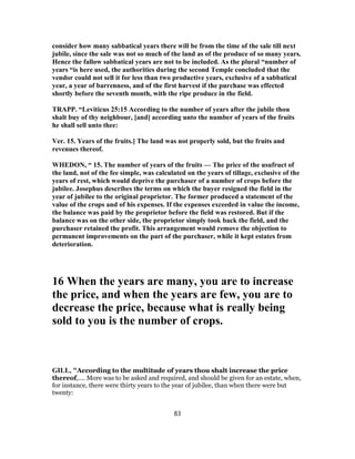 consider how many sabbatical years there will be from the time of the sale till next
jubile, since the sale was not so much of the land as of the produce of so many years.
Hence the fallow sabbatical years are not to be included. As the plural “number of
years “is here used, the authorities during the second Temple concluded that the
vendor could not sell it for less than two productive years, exclusive of a sabbatical
year, a year of barrenness, and of the first harvest if the purchase was effected
shortly before the seventh month, with the ripe produce in the field.
TRAPP. “Leviticus 25:15 According to the number of years after the jubile thou
shalt buy of thy neighbour, [and] according unto the number of years of the fruits
he shall sell unto thee:
Ver. 15. Years of the fruits.] The land was not properly sold, but the fruits and
revenues thereof.
WHEDON, “ 15. The number of years of the fruits — The price of the usufruct of
the land, not of the fee simple, was calculated on the years of tillage, exclusive of the
years of rest, which would deprive the purchaser of a number of crops before the
jubilee. Josephus describes the terms on which the buyer resigned the field in the
year of jubilee to the original proprietor. The former produced a statement of the
value of the crops and of his expenses. If the expenses exceeded in value the income,
the balance was paid by the proprietor before the field was restored. But if the
balance was on the other side, the proprietor simply took back the field, and the
purchaser retained the profit. This arrangement would remove the objection to
permanent improvements on the part of the purchaser, while it kept estates from
deterioration.
16 When the years are many, you are to increase
the price, and when the years are few, you are to
decrease the price, because what is really being
sold to you is the number of crops.
GILL, "According to the multitude of years thou shalt increase the price
thereof,.... More was to be asked and required, and should be given for an estate, when,
for instance, there were thirty years to the year of jubilee, than when there were but
twenty:
83
 