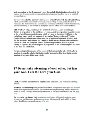 and according to the fewness of years thou shalt diminish the price of it; if it
wanted but five, or six, or ten years unto it, then, in proportion, less was to be insisted
upon and given:
for according to the number of the years of the fruits doth he sell unto thee;
which also must be considered, how many years of tillage of land, and cultivation of
vineyards, &c. there were in the account, and how many sabbatical years to be deducted;
for only according to the number of fruit years was the estate to be valued and sold.
ELLICOTT, “ (16) According to the multitude of years . . . and according to.—
Better, in proportion to the multitude of years . . . and in proportion to, as the words
in the original here are not the same which are used in Leviticus 25:15 and at the
end of this verse, which are translated “according” in the Authorised Version.
Having laid down in the preceding verse the principles of equitable dealings both
for the purchaser and vendor, the Lawgiver, in his anxiety lest the distressed seller
should be taken advantage of, reverts again to the purchaser, who is enjoined
strictly to regulate the purchase price in proportion to the number of years the lease
of the field has still to run.
For according to the number of the years of the fruits doth he sell.—Better, for a
number of crops he selleth, that is, the vendor does not sell the land but a certain
number of harvests till the next jubile.
17 Do not take advantage of each other, but fear
your God. I am the Lord your God.
GILL, "Ye shall not therefore oppress one another,.... By over or underrating
estates:
but thou shalt fear thy God; and the fear of God being before their eyes, and on their
hearts, would preserve both buyer and seller from doing an ill thing, when it was in the
power of either, through the necessity of the one, or the ignorance of the other, see Neh_
5:15,
for I am the Lord your God; omniscient, and knows all that is done in the most
private and artful manner; and omnipotent and able to punish both, which of them
either should oppress or defraud, see 1Th_4:6.
84
 