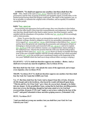 JAMISON, "Ye shall not oppress one another, but thou shalt fear thy
God — This, which is the same as Lev_25:14, related to the sale or purchase of
possessions and the duty of paying an honest and equitable regard, on both sides, to the
limited period during which the bargain could stand. The object of the legislator was, as
far as possible, to maintain the original order of families, and an equality of condition
among the people.
K&D, "Lev_25:17-19
Overreaching and oppression God would avenge; they were therefore to fear before
Him. On the other hand, if they kept His commandments and judgments, He would take
care that they should dwell in the land in safety (secure, free from anxiety), and be
satisfied with the abundance of its produce. In this way Lev_25:18-22 fit on exceedingly
well to what precedes.
(Note: To prove that this verse is an interpolation made by the Jehovist into the
Elohistic writings, Knobel is obliged to resort to two groundless assumptions: viz.,
(1) to regard Lev_25:23 and Lev_25:24, which belong to what follows (Lev_25:25.)
and lay down the general rule respecting the possession and redemption of land, as
belonging to what precedes and connected with Lev_25:14-17; and (2) to explain
Lev_25:18-22 in the most arbitrary manner, as a supplementary clause relating to
the sabbatical year, whereas the promise that the sixth year should yield produce
enough for three years (Lev_25:21, Lev_25:22) shows as clearly as possible that they
treat of the year of jubilee together with the seventh sabbatical year which preceded
it, and in Lev_25:20 the seventh year is mentioned simply as the beginning of the
two years' Sabbath which the land was to keep without either sowing or reaping.)
ELLICOTT, “ (17) Ye shall not therefore oppress one another.—Better, And ye
shall not overreach any man his neighbour. (See Leviticus 25:14.)
But thou shalt fear thy God—who pleads the cause of the oppressed, and avenges
every injustice. (See Leviticus 19:14.
TRAPP, “Leviticus 25:17 Ye shall not therefore oppress one another; but thou shalt
fear thy God: for I [am] the LORD your God.
Ver. 17. But thou shalt fear thy God.] And so depart from this evil also. [Genesis
42:18] Joseph said to his brethren, who feared he would roll himself upon them,
"This do and live, for I fear God," q.d., I dare do you no hurt, though ye be fallen
into my danger. So his grandfather Isaac, seeing that he had done unwilling justice,
durst not reverse the blessing, though he had some mind to it, for God had
overawed him. [Genesis 27:33] And "ought ye not to have walked in the fear of the
Lord?" said good Nehemiah to those merciless griping usurers. [Nehemiah 5:10]
PETT, “Leviticus 25:17
“And you shall not wrong one another; but you shall fear your God: for I am
Yahweh your God.”
85
 