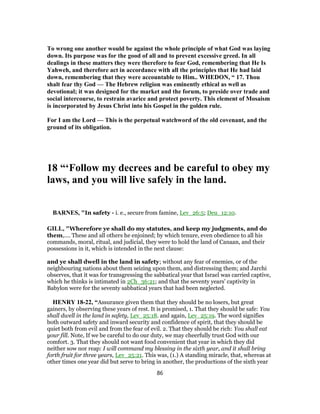 To wrong one another would be against the whole principle of what God was laying
down. Its purpose was for the good of all and to prevent excessive greed. In all
dealings in these matters they were therefore to fear God, remembering that He Is
Yahweh, and therefore act in accordance with all the principles that He had laid
down, remembering that they were accountable to Him.. WHEDON, “ 17. Thou
shalt fear thy God — The Hebrew religion was eminently ethical as well as
devotional; it was designed for the market and the forum, to preside over trade and
social intercourse, to restrain avarice and protect poverty. This element of Mosaism
is incorporated by Jesus Christ into his Gospel in the golden rule.
For I am the Lord — This is the perpetual watchword of the old covenant, and the
ground of its obligation.
18 “‘Follow my decrees and be careful to obey my
laws, and you will live safely in the land.
BARNES, "In safety - i. e., secure from famine, Lev_26:5; Deu_12:10.
GILL, "Wherefore ye shall do my statutes, and keep my judgments, and do
them,.... These and all others he enjoined; by which tenure, even obedience to all his
commands, moral, ritual, and judicial, they were to hold the land of Canaan, and their
possessions in it, which is intended in the next clause:
and ye shall dwell in the land in safety; without any fear of enemies, or of the
neighbouring nations about them seizing upon them, and distressing them; and Jarchi
observes, that it was for transgressing the sabbatical year that Israel was carried captive,
which he thinks is intimated in 2Ch_36:21; and that the seventy years' captivity in
Babylon were for the seventy sabbatical years that had been neglected.
HENRY 18-22, “Assurance given them that they should be no losers, but great
gainers, by observing these years of rest. It is promised, 1. That they should be safe: You
shall dwell in the land in safety, Lev_25:18. and again, Lev_25:19. The word signifies
both outward safety and inward security and confidence of spirit, that they should be
quiet both from evil and from the fear of evil. 2. That they should be rich: You shall eat
your fill. Note, If we be careful to do our duty, we may cheerfully trust God with our
comfort. 3. That they should not want food convenient that year in which they did
neither sow nor reap: I will command my blessing in the sixth year, and it shall bring
forth fruit for three years, Lev_25:21. This was, (1.) A standing miracle, that, whereas at
other times one year did but serve to bring in another, the productions of the sixth year
86
 