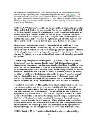 should serve to bring in the ninth. Note, The blessing of God upon our provision will
make a little go a great way, and satisfy even the poor with bread, Psa_132:15. (2.) A
lasting memorial of the manna which was given double on the sixth day for two days.
(3.) It was intended for an encouragement to all God's people, in all ages, to trust him in
the way of duty, and to cast their care upon him. There is nothing lost by faith and self-
denial in our obedience.
COFFMAN, “"Wherefore ye shall do my statutes, and keep mine ordinances and do
them; and ye shall dwell in the land in safety. And the land shall yield its fruit, and
ye shall eat your fill, and dwell therein in safety. And if ye shall say, What shall we
eat the seventh year? behold, we shall not sow, nor gather in our increase; then I
will command my blessing upon you in the sixth year, and it shall bring forth fruit
for the three years. And ye shall sow the eighth year, and eat of the fruits, the old
store; until the ninth year, until its fruits come in, ye shall eat the old store."
Despite some ambiguity here, it is clear enough that with fruits for three years
specifically promised to be "commanded" by God for Israel, there would be
sufficient for back-to-back sabbath years. There appears to be a perpetual extension
of the principle inherent in the giving of the manna, wherein a double portion was
given on the sixth day to provide for the sabbath (the seventh day) when none could
be gathered.
"It shall bring forth produce for three years ..." (Leviticus 25:21). "What human
being himself could have promised such a thing? Only God could make such a
statement, and this makes it clear that none other but God Himself could have given
Israel the Law on Mount Sinai."[13] Such a deduction is profoundly true, and it is
likewise true in the instance of our Lord Jesus Christ's having promised his faithful
followers, "There is no man that hath left house, or brethren, or sisters, or mother,
or father, or children, or lands, for my sake and for the gospel's sake, but he shall
receive a hundredfold now in this time, houses, and brethren, and sisters, and
mothers and children, and lands, with persecutions, and in the world to come
eternal life! (Mark 10:29-30). Only God Incarnate could have said such a thing!
"Ye shall do my statutes ..." The great factor in this whole institution was that God
was the perpetual and sole Owner of the land (all of it), and that, just as the
Canaanites had forfeited their right to it by their persistent wickedness, Israel too
was never anything but "a tenant at will" (the will of God), so long as, but not any
longer than, they were obedient to God's will. The tragic fact is evident that Israel
never understood this at all, nor do those today who still imagine themselves to be
the "Sons of Abraham" and insist upon their divine right to Palestine! An even
greater tragedy is seen in the tacit acceptance of this falsehood by certain modern
nations, including our own, who are leagued in treaties with Israel guaranteeing to
that sinful nation an ownership to which they cannot possibly be legally entitled.
Our own feeling is that unfolding history will yet rebuke and destroy that error.
COKE, “Leviticus 25:18. Ye shall dwell in the land in safety— Hebrew, boldly,
87
 