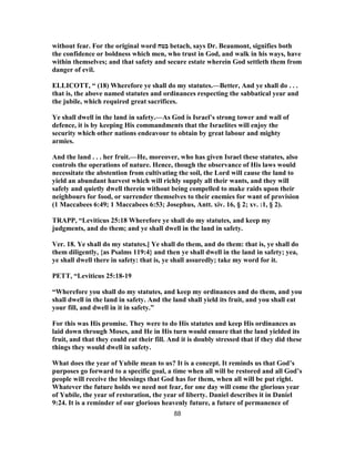 without fear. For the original word ‫בטח‬ betach, says Dr. Beaumont, signifies both
the confidence or boldness which men, who trust in God, and walk in his ways, have
within themselves; and that safety and secure estate wherein God settleth them from
danger of evil.
ELLICOTT, “ (18) Wherefore ye shall do my statutes.—Better, And ye shall do . . .
that is, the above named statutes and ordinances respecting the sabbatical year and
the jubile, which required great sacrifices.
Ye shall dwell in the land in safety.—As God is Israel’s strong tower and wall of
defence, it is by keeping His commandments that the Israelites will enjoy the
security which other nations endeavour to obtain by great labour and mighty
armies.
And the land . . . her fruit.—He, moreover, who has given Israel these statutes, also
controls the operations of nature. Hence, though the observance of His laws would
necessitate the abstention from cultivating the soil, the Lord will cause the land to
yield an abundant harvest which will richly supply all their wants, and they will
safely and quietly dwell therein without being compelled to make raids upon their
neighbours for food, or surrender themselves to their enemies for want of provision
(1 Maccabees 6:49; 1 Maccabees 6:53; Josephus, Antt. xiv. 16, § 2; xv. :1, § 2).
TRAPP, “Leviticus 25:18 Wherefore ye shall do my statutes, and keep my
judgments, and do them; and ye shall dwell in the land in safety.
Ver. 18. Ye shall do my statutes.] Ye shall do them, and do them: that is, ye shall do
them diligently, {as Psalms 119:4} and then ye shall dwell in the land in safety; yea,
ye shall dwell there in safety: that is, ye shall assuredly; take my word for it.
PETT, “Leviticus 25:18-19
“Wherefore you shall do my statutes, and keep my ordinances and do them, and you
shall dwell in the land in safety. And the land shall yield its fruit, and you shall eat
your fill, and dwell in it in safety.”
For this was His promise. They were to do His statutes and keep His ordinances as
laid down through Moses, and He in His turn would ensure that the land yielded its
fruit, and that they could eat their fill. And it is doubly stressed that if they did these
things they would dwell in safety.
What does the year of Yubile mean to us? It is a concept. It reminds us that God’s
purposes go forward to a specific goal, a time when all will be restored and all God’s
people will receive the blessings that God has for them, when all will be put right.
Whatever the future holds we need not fear, for one day will come the glorious year
of Yubile, the year of restoration, the year of liberty. Daniel describes it in Daniel
9:24. It is a reminder of our glorious heavenly future, a future of permanence of
88
 