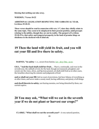 blessing that nothing can take away.
WHEDON, “Verses 18-22
ADDITIONAL LEGISLATION RESPECTING THE SABBATICAL YEAR,
Leviticus 25:18-22.
These verses should be read in connexion with vers. 1-7, since they chiefly relate to
the same topic. They seem to be misplaced in their present position, amid precepts
relating to the jubilee, though they are not in reality. The purport of Leviticus
25:18-19 is, that safety and temporal prosperity in the land of promise hinge on
obedience to the declared will of Jehovah.
19 Then the land will yield its fruit, and you will
eat your fill and live there in safety.
BARNES, "In safety - i. e., secure from famine, Lev_26:5; Deu_12:10.
GILL, "And the land shall yield her fruit,.... That is, continually, and even in the
seventh year, the sabbath of rest; for the land, though not manured, ploughed, and
sowed, nor the vines, olives, and fig trees pruned, yet shall yield fruit as in other years,
the Israelites observing the statutes and judgments of God:
and ye shall eat your fill; feel no want of provisions, but have fulness of everything as
at other times, and never make a scanty meal, having sufficiency and plenty of all things:
and dwell therein in safety; not fearing enemies, nor being disturbed by them, nor
carried captive.
20 You may ask, “What will we eat in the seventh
year if we do not plant or harvest our crops?”
CLARKE, "What shall we eat the seventh year? - A very natural question,
89
 