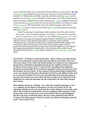 every seventh day of the week, so the land which they filled was to rest (to keep, ‫י‬ ָ‫בּ‬ַ‫שׁ‬ ‫ת‬ ַ‫ב‬ָ‫שׁ‬
as in Lev_23:32) a Sabbath to the Lord. Six years they were to sow the field and cut the
vineyard, i.e., cultivate the corn-fields, vineyards, and olive-yards (Exo_23:11 : see the
remarks on cerem at Lev_19:10), and gather in their produce; but in the seventh year the
land was to keep a Sabbath of rest (Sabbath sabbathon, Exo_31:15), a Sabbath consecrated
to the Lord (see Exo_20:10); and in this year the land was neither to be tilled nor reaped
(cf. Exo_23:10-11). ‫ר‬ ַ‫ָמ‬‫ז‬ in Kal applies only to the cutting of grapes, and so also in
Niphal, Isa_5:6; hence zemorah, a vine-branch (Num_13:23), and mazmerah, a pruning-
knife (Isa_2:4, etc.).
(Note: The meaning to sin and play, which is peculiar to the Piel, and is derived
from zamar, to hum, has hardly anything to do with this. At all events the connection
has not yet been shown to be a probable one. See Hupfeld, Psa_4:1-8 pp. 421-2, note.)
The omission of sowing and reaping presupposed that the sabbatical year commenced
with the civil year, in the autumn of the sixth year of labour, and not with the
ecclesiastical year, on the first of Abib (Nisan), and that it lasted till the autumn of the
seventh year, when the cultivation of the land would commence again with the
preparation of the ground and the sowing of the seed for the eighth year; and with this
the command to proclaim the jubilee year on “the tenth day of the seventh month”
throughout all the land (Lev_25:9), and the calculation in Lev_25:21, Lev_25:22, fully
agree.
ELLICOTT, “ (2) When ye come into the land.—Better, When ye be come into the
land, as the Authorised Version renders the same phrase in Leviticus 14:34. (See
Note on Leviticus 19:23.) This is the fourth instance in Leviticus of a law being given
prospectively which had no immediate bearing on the condition of Israel. (See
Leviticus 14:34; Leviticus 19:23; Leviticus 23:10.) According to the authorities
during the second Temple this law came into operation in the twenty-first year after
the Israelites entered Canaan. As the conquest of the promised land occupied them
seven years (Joshua 14:10), and as the division of it between the different tribes took
seven years more (Joshua 18:1, &c.), the real cultivation of the land only began at
the end of the second seven years. Hence the first seventh year in which laws of the
sabbatical year came into operation was the twenty-first year after their entrance
into Canaan.
Then shall the land keep a sabbath.—For which the marginal rendering is “rest,”
i.e., a sabbath. For the import of this phrase see Note on Leviticus 23:32. The
septennial sabbath is to be to the land what the weekly sabbath is to the whole earth.
Just as the seventh day is dedicated to God in recognition of His being the Creator
of the world, so the seventh year is to be consecrated to Him in acknowledgment
that He is the owner of the land. Hence, like the weekly sabbath (Exodus 20:10;
Leviticus 23:3; Deuteronomy 5:14), the seventh year sabbath is belonging “unto the
Lord.” (See Leviticus 25:4.)
9
 