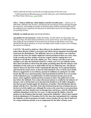 which could only be laid at rest by the sovereign promise in the next verse:
I will Command my Blessing upon you in the sixth year, and it shall bring forth fruit
for Three Years. See on Lev_25:2 (note).
GILL, "And ye shall say, what shall ye eat the seventh year?.... Such as are of
little faith, disbelieve the promise, and distrust the providence of God, and take thought
for tomorrow, and indulge an anxiety of mind how they shall be provided with food in
the sabbatical year ordered to be observed, in which there were to be no tillage of land,
nor pruning of trees:
behold, we shall not sow; that being forbidden:
nor gather in our increase; neither the barley, nor the wheat, nor the grapes, nor
olives, nor figs, into their houses and barns, to lay up for stores, as in other years; though
they might go out and gather in for present use in common with others: now if any
should put the above question, as it was very likely some would, in such a view of things,
the answer to it follows.
CALVIN, "20.And if ye shall say. Men will never be obedient to God’s precepts,
unless their distrust of Him is corrected, and will be always ingenious in laying hold
of pretexts for disobedience. The difficulty, however, in this matter was a specious
excuse for the Jews; for famine might have destroyed them in these two years, since
in the seventh year they neither sowed nor reaped; and for reaping they were
obliged to wait till the end of the eighth year. Now, whence were they to get seed
enough to sow after the land had rested for a whole year? It is not without reason,
then, that God delivers them from this doubt, promising them that He will give such
abundance in the sixth year as shall suffice for the two following ones. The phrase
must be observed, that God would “command His blessing” in an especial manner,
and beyond the usual course, so that the land should be twice or thrice more fertile.
Hence is suggested to us no ordinary ground of confidence in asking for our daily
bread. But this was a special promise, that food should not fail the Jews on account
of the Sabbatical year; a manifestation of which God had already given in the
desert, when supplied a double portion of manna to those who gathered it on the
day before the Sabbath. Now-a-days this inconvenience is avoided by the industry of
farmers, who so divide their acres that the land should never lie fallow altogether,
but that one part should supply the deficiency of another. This distribution did not
obtain with the Jews. Therefore God relieved them from the fear of famine down to
the harvest of the eighth year; although He seems at the same time to accustom them
to frugality, lest they should waste in intemperance and luxury what He afforded in
sufficient abundance to last for two years. To this precept He alludes, when He
declares by the Prophets that the land “enjoyed her Sabbaths,” when it had vomited
forth its inhabitants, (2 Chronicles 36:21;) for since they had polluted it by violating
the Sabbath, so that it groaned as if under a heavy burden, He says that it shall rest
for a long continuous period, so as to compensate for the labor of many years.
90
 