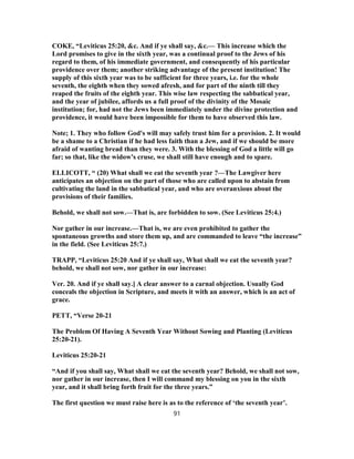 COKE, “Leviticus 25:20, &c. And if ye shall say, &c.— This increase which the
Lord promises to give in the sixth year, was a continual proof to the Jews of his
regard to them, of his immediate government, and consequently of his particular
providence over them; another striking advantage of the present institution! The
supply of this sixth year was to be sufficient for three years, i.e. for the whole
seventh, the eighth when they sowed afresh, and for part of the ninth till they
reaped the fruits of the eighth year. This wise law respecting the sabbatical year,
and the year of jubilee, affords us a full proof of the divinity of the Mosaic
institution; for, had not the Jews been immediately under the divine protection and
providence, it would have been impossible for them to have observed this law.
Note; 1. They who follow God's will may safely trust him for a provision. 2. It would
be a shame to a Christian if he had less faith than a Jew, and if we should be more
afraid of wanting bread than they were. 3. With the blessing of God a little will go
far; so that, like the widow's cruse, we shall still have enough and to spare.
ELLICOTT, “ (20) What shall we eat the seventh year ?—The Lawgiver here
anticipates an objection on the part of those who are called upon to abstain from
cultivating the land in the sabbatical year, and who are overanxious about the
provisions of their families.
Behold, we shall not sow.—That is, are forbidden to sow. (See Leviticus 25:4.)
Nor gather in our increase.—That is, we are even prohibited to gather the
spontaneous growths and store them up, and are commanded to leave “the increase”
in the field. (See Leviticus 25:7.)
TRAPP, “Leviticus 25:20 And if ye shall say, What shall we eat the seventh year?
behold, we shall not sow, nor gather in our increase:
Ver. 20. And if ye shall say.] A clear answer to a carnal objection. Usually God
conceals the objection in Scripture, and meets it with an answer, which is an act of
grace.
PETT, “Verse 20-21
The Problem Of Having A Seventh Year Without Sowing and Planting (Leviticus
25:20-21).
Leviticus 25:20-21
“And if you shall say, What shall we eat the seventh year? Behold, we shall not sow,
nor gather in our increase, then I will command my blessing on you in the sixth
year, and it shall bring forth fruit for the three years.”
The first question we must raise here is as to the reference of ‘the seventh year’.
91
 