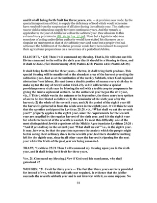 and it shall bring forth fruit for three years, etc. — A provision was made, by the
special interposition of God, to supply the deficiency of food which would otherwise
have resulted from the suspension of all labor during the sabbatic year. The sixth year
was to yield a miraculous supply for three continuous years. And the remark is
applicable to the year of Jubilee as well as the sabbatic year. (See allusions to this
extraordinary provision in 2Ki_19:29; Isa_37:30). None but a legislator who was
conscious of acting under divine authority would have staked his character on so
singular an enactment as that of the sabbatic year; and none but a people who had
witnessed the fulfillment of the divine promise would have been induced to suspend
their agricultural preparations on a recurrence of a periodical Jubilee.
ELLICOTT, “ (21) Then I will command my blessing. That is, He will send out His
Divine command to the soil in the sixth year that it should be a blessing to them, and
it shall be done. (See Deuteronomy 28:8; Psalms 42:8; Psalms 44:4; Psalms 68:29.)
It shall bring forth fruit for three years.—Better, it shall bring forth produce. This
special blessing will be manifested in the abundant crop of the harvest preceding the
sabbatical year. Just as at the institution of the weekly Sabbath, when God enjoined
abstention from labour, He sent down a double portion of manna every sixth day to
make up for the day of rest (Exodus 16:22-27), so He will exercise a special
providence every sixth year by blessing the soil with a treble crop to compensate for
giving the land a septennial sabbath. As the sabbatical year began the civil year,
viz., 1 Tishri, which was in the autumn or in September, the three years here spoken
of are to be distributed as follows: (1) the remainder of the sixth year after the
harvest; (2) the whole of the seventh year; and (3) the period of the eighth year till
the harvest is gathered in from the seeds sown in the eighth year. It will thus be seen
that the question anticipated in Leviticus 25:29, viz., “What shall we eat the seventh
year?” properly applies to the eighth year, since the requirements for the seventh
year are supplied by the regular harvest of the sixth year, and it is the eighth year
for which the harvest of the seventh is wanted. To meet this difficulty, one of the
most distinguished Jewish expositors of the Middle Ages translates Leviticus 25:20 :
“And if ye shall say in the seventh year ‘What shall we eat’” i.e., in the eighth year.
It may, however, be that the question expresses the anxiety which the people might
feel in eating their ordinary share in the seventh year, lest there should be nothing
left for the eighth year, since in all other years the harvest is ripening for the next
year whilst the fruits of the past year are being consumed.
TRAPP, “Leviticus 25:21 Then I will command my blessing upon you in the sixth
year, and it shall bring forth fruit for three years.
Ver. 21. Command my blessing.] Now if God send his mandamus, who shall
gainstand it?
WHEDON, “21. Fruit for three years — The fact that three years are here provided
for instead of two, which the sabbath year required, is evidence that the jubilee
succeeds the seventh sabbath year and is not identical with it, as some suppose. No
93
 