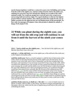 merely human legislator would have ventured to enact a law forbidding seed sowing
from the sixth to the eighth year, and harvesting from the sixth to the ninth year,
omitting two successive harvests and thereby sinking two sevenths of the entire
national wealth. Nor would any people have received such a law except on an
unwavering faith in its divine origin. We regard obedience to this law the highest
proof of Moses’s divine legation. The evident provision here made for the year of
jubilee accounts for the apparent but not real displacement of this paragraph. We
have only two passages of Scripture where this promise is alluded to, namely, 2
Kings 19:29, Isaiah 37:30.
22 While you plant during the eighth year, you
will eat from the old crop and will continue to eat
from it until the harvest of the ninth year comes
in.
GILL, "And ye shall sow the eighth year,.... Sow the land in the eighth year, and
likewise dress their vines, olives, &c.
and eat yet of the old fruit; even in the eighth year, of the old fruit of the sixth year,
as the Targum of Jonathan adds:
until the ninth year; that is, as Jarchi explains it, until the feast of tabernacles of the
ninth, which was the time that the increase of the eighth came into the house; for all
summer it was in the field, and in Tisri or September was the time of gathering it into
the house; and sometimes it was necessary to provide for four years on the sixth, which
was before the sabbatical year, the seventh, for they ceased from tilling the ground two
years running, the seventh and the jubilee year; but this Scripture is said concerning all
the rest of the sabbatical years: these encouraging promises, one would have thought,
would have been placed more naturally after the account of the sabbatical year that
followed, Lev_25:7; but the reason of their being inserted here seems to be, because in
the year of jubilee they were neither to sow nor reap, nor gather in the grapes of the
undressed vine, as in the sabbatical year, Lev_25:11; wherefore those things are said for
encouragement at the one time as at the other; since it might easily be concluded, that he
that could provide for them every sixth year for three years to come, could once in fifty
years provide for four:
until her fruits come in, ye shall eat of the old store; some of which came in in
March, as barley, others in May, as the wheat, and others in August and September, as
the grapes, olives, &c. which was the time of ingathering several fruits of the earth, and
of finishing the whole.
94
 