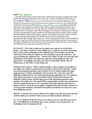 K&D, "Lev_25:20-22
Jehovah would preserve them from want, without their sowing or reaping. He would
bestow His blessing upon them in the sixth year, so that it should bear the produce of
three (‫ת‬ ָ‫שׂ‬ָ‫ע‬ for ‫ה‬ ָ‫ת‬ ְ‫שׂ‬ָ‫ע‬ as in Gen_33:11); and when they sowed in the eighth year, they
should eat the produce of the old year up to the ninth year, that is to say, till the harvest
of that year. It is quite evident from Lev_25:21 and Lev_25:22, according to which the
sixth year was to produce enough for three years, and the sowing for the ninth was to
take place in the eighth, that not only the year of jubilee, but the sabbatical year also,
commenced in the autumn, when they first began to sow for the coming year; so that the
sowing was suspended from the autumn of the sixth year till the autumn of the seventh,
and even till the autumn of the eighth, whenever the jubilee year came round, in which
case both sowing and reaping were omitted for two years in succession, and
consequently the produce of the sixth year, which was harvested in the seventh month of
that year, must have sufficed for three years, not merely till the sowing in the autumn of
the eight or fiftieth year, but till the harvest of the ninth or fifty-first year, as the Talmud
and Rabbins of every age have understood the law.
ELLICOTT, “ (22) And ye shall sow the eighth year, and eat yet of old fruit.—
Better, And when ye shall sow in the eighth year, ye shall yet eat of the old produce,
that is, when at the termination of the sabbatical year the Israelites resume the
cultivation of the soil in the eighth year, the abundant crop of the sixth year—the
year preceding the sabbatical year—will not only suffice for this year, but will reach
till that part of the ninth year when the crops sown in the eighth are ripe and
gathered in. Accordingly, the sixth year’s harvest will suffice till the Feast of
Tabernacles, or till Tishri 1 of the ninth year.
Until her fruits come in.—Better, until its produce come in, that is, the produce of
the eighth year which was gathered in the ninth. Leviticus 25:20, therefore, which
states the anticipated question, and Leviticus 25:21-22, which contain the reply,
ought properly to follow immediately after Leviticus 25:7, since they meet the
difficulty arising from the rest of the land during the sabbatical year. The redactor
of Leviticus may, however, have inserted Leviticus 25:20-22 here because the
difficulty raised in them, and the reply given to the anticipated question, apply
equally to the jubile year. The special Divine interposition which is here promised to
meet the requirements of one year’s cessation from cultivating the land will, as a
matter of course, be all the more readily vouchsafed when the Israelites will have to
exercise greater obedience and faith in the jubile, and abstain two successive years
from tilling the ground.
TRAPP, “Leviticus 25:22 And ye shall sow the eighth year, and eat [yet] of old fruit
until the ninth year; until her fruits come in ye shall eat [of] the old [store].
Ver. 22. Ye shall eat of the old store.] Leave that care to me, who will cause you to
have "all sufficiency in all things, that ye may abound to every good work." [2
Corinthians 9:8; 2 Corinthians 9:10]
95
 