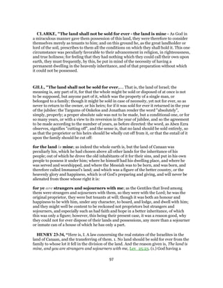 CLARKE, "The land shall not be sold for ever - the land is mine - As God in
a miraculous manner gave them possession of this land, they were therefore to consider
themselves merely as tenants to him; and on this ground he, as the great landholder or
lord of the soil, prescribes to them all the conditions on which they shall hold it. This one
circumstance was peculiarly favorable to their advancement in religion, in righteousness,
and true holiness; for feeling that they had nothing which they could call their own upon
earth, they must frequently, by this, be put in mind of the necessity of having a
permanent dwelling in the heavenly inheritance, and of that preparation without which
it could not be possessed.
GILL, "The land shall not be sold for ever,.... That is, the land of Israel; the
meaning is, any part of it, for that the whole might be sold or disposed of at once is not
to be supposed, but anyone part of it, which was the property of a single man, or
belonged to a family; though it might be sold in case of necessity, yet not for ever, so as
never to return to the owner, or his heirs; for if it was sold for ever it returned in the year
of the jubilee: the Targums of Onkelos and Jonathan render the word "absolutely",
simply, properly; a proper absolute sale was not to be made, but a conditional one, or for
so many years, or with a view to its reversion in the year of jubilee, and so the agreement
to be made according to the number of years, as before directed: the word, as Aben Ezra
observes, signifies "cutting off", and the sense is, that no land should be sold entirely, so
as that the proprietor or his heirs should be wholly cut off from it, or that the entail of it
upon the family should be cut off:
for the land is mine; as indeed the whole earth is, but the land of Canaan was
peculiarly his, which he had chosen above all other lands for the inheritance of his
people; out of which he drove the old inhabitants of it for their sins, and put in his own
people to possess it under him; where he himself had his dwelling place, and where he
was served and worshipped, and where the Messiah was to be born, and was born, and
therefore called Immanuel's land; and which was a figure of the better country, or the
heavenly glory and happiness, which is of God's preparing and giving, and will never be
alienated from those whose right it is:
for ye are strangers and sojourners with me; as the Gentiles that lived among
them were strangers and sojourners with them, so they were with the Lord; he was the
original proprietor, they were but tenants at will; though it was both an honour and
happiness to be with him, under any character, to board, and lodge, and dwell with him;
and they might well be content to be reckoned not proprietors but strangers and
sojourners, and especially such as had faith and hope in a better inheritance, of which
this was only a figure; however, this being their present case, it was a reason good, why
they could not for ever dispose of their lands and possessions, any more than a sojourner
or inmate can of a house of which he has only a part.
HENRY 23-34, “Here is, I. A law concerning the real estates of the Israelites in the
land of Canaan, and the transferring of them. 1. No land should be sold for ever from the
family to whose lot it fell in the division of the land. And the reason given is, The land is
mine, and you are strangers and sojourners with me, Lev_25:23. (1.) God having a
97
 