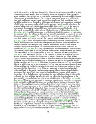 particular propriety in this land, he would by this restraint keep them sensible of it. The
possessions of good people, who, having given up themselves to God, have therewith
given up all they have to him, are in a particular manner at his disposal, and his disposal
of them must be submitted to. (2.) They being strangers and sojourners with him in
that land, and having his tabernacle among them, to alienate their part of that land
would be in effect to cut themselves off from their fellowship and communion with God,
of which that was a token and symbol, for which reason Naboth would rather incur the
wrath of a king than part with the inheritance of his fathers, 1Ki_21:3. 2. If a man was
constrained through poverty to sell his land for the subsistence of his family, yet, if
afterwards he was able, he might redeem it before the year of jubilee (Lev_25:24, Lev_
25:26, Lev_25:27), and the price must be settled according to the number of years since
the sale and before the jubilee. 3. If the person himself was not able to redeem it, his next
kinsman might (Lev_25:25): The redeemer thereof, he that is near unto him, shall come
and shall redeem, so it might be read. The kinsman is called Goel, the redeemer (Num_
5:8; Rth_3:9), to whom belonged the right of redeeming the land. And this typified
Christ, who assumed our nature, that he might be our kinsman, bone of our bone and
flesh of our flesh, and, being the only kinsman we have that is able to do it, to him
belonged the right of redemption. As for all our other kinsmen, their shoe must be
plucked off (Rth_4:6, Rth_4:7); they cannot redeem. But Christ can and hath redeemed
the inheritance which we by sin had forfeited and alienated, and made a new settlement
of it upon all that by faith become allied to him. We know that this Redeemer liveth,
Job_19:25. And some make this duty of the kinsman to signify the brotherly love that
should be among Christians, inclining them to recover those that are fallen, and to
restore them with the spirit of meekness. 4. If the land was not redeemed before the year
of jubilee, then it should return of course to him that had sold or mortgaged it: In the
jubilee it shall go out, Lev_25:28. This was a figure of the free grace of God towards us in
Christ, by which, and not by any price or merit of our own, we are restored to the favour
of God, and become entitled to paradise, from which our first parents, and we in them,
were expelled for disobedience. 5. A difference was made between houses in walled
cities, and lands in the country, or houses in country villages. Houses in walled cities
were more the fruits of their own industry than land in the country, which was the
immediate gift of God's bounty; and therefore, if a man sold a house in a city, he might
redeem it any time within a year after the sale, but otherwise it was confirmed to the
purchaser for ever, and should not return, no, not at the year of the jubilee, Lev_25:29,
Lev_25:30. This provision was made to encourage strangers and proselytes to come and
settle among them. Though they could not purchase land in Canaan to them and their
heirs, yet they might purchase houses in walled cities, which would be most convenient
for those who were supposed to live by trade. But country houses could be disposed of
no otherwise than as lands might. 6. A clause is added in favour of the Levites, by way of
exception from these rules. (1.) Dwelling houses in the cities of the Levites might be
redeemed at any time, and, if not redeemed, should revert in the year of jubilee (Lev_
25:32, Lev_25:33), because the Levites had no other possessions than cities and their
suburbs, and God would show that the Levites were his peculiar care; and it was for the
interest of the public that they should not be impoverished, or wormed out of their
inheritances. (2.) The fields adjoining to their cities (Num_35:4, Num_35:5) might not
be sold at any time, for they belonged, not to particular Levites, but to the city of the
Levites, as a corporation, who could not alienate without a wrong to their tribe;
therefore, if any of those fields were sold, the bargain was void, Lev_25:34. Even the
Egyptians took care to preserve the land of the priests, Gen_47:22. And there is no less
98
 