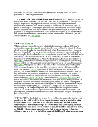 reason for the taking of the maintenance of the gospel ministry under the special
protection of Christian governments.
JAMISON 23-28, “The land shall not be sold for ever — or, “be quite cut off,” as
the Margin better renders it. The land was God’s, and, in prosecution of an important
design, He gave it to the people of His choice, dividing it among their tribes and
families - who, however, held it of Him merely as tenants-at-will and had no right or
power of disposing of it to strangers. In necessitous circumstances, individuals might
effect a temporary sale. But they possessed the right of redeeming it, at any time, on
payment of an adequate compensation to the present holder; and by the enactments of
the Jubilee they recovered it free - so that the land was rendered inalienable. (See an
exception to this law, Lev_27:20).
K&D, "Lev_25:23-27
What was already implied in the laws relating to the purchase and sale of the year's
produce (Lev_25:15, Lev_25:16), namely, that the land could not be alienated, is here
clearly expressed; and at the same time the rule is laid down, showing how a man, who
had been compelled by poverty to sell his patrimony, was to recover possession of it by
redemption. In the first place, Lev_25:23 contains the general rule, “the land shall not be
sold ‫ת‬ ֻ‫ית‬ ִ‫מ‬ ְ‫צ‬ ִ‫”ל‬ (lit., to annihilation), i.e., so as to vanish away from, or be for ever lost to,
the seller. For “the land belongs to Jehovah:” the Israelites, to whom He would give it
(Lev_25:2), were not actual owners or full possessors, so that they could do what they
pleased with it, but “strangers and sojourners with Jehovah” in His land. Consequently
(Lev_25:24) throughout the whole of the land of their possession they were to grant
‫ה‬ָ‫לּ‬ ֻ‫א‬ְ‫גּ‬ release, redemption to the land. There were three ways in which this could be
done. The first case (Lev_25:25) was this: if a brother became poor and sold his
property, his nearest redeemer was to come and release what his brother had sold, i.e.,
buy it back from the purchaser and restore it to its former possessor. The nearest
redeemer was the relative upon whom this obligation rested according to the series
mentioned in Lev_25:48, Lev_25:49. - The second case (Lev_25:26, Lev_25:27) was
this: if any one had no redeemer, either because there were no relatives upon whom the
obligation rested, or because they were all too poor, and he had earned and acquired
sufficient to redeem it, he was to calculate the years of purchase, and return the surplus
to the man who had bought it, i.e., as much as he had paid for the years that still
remained up to the next year of jubilee, that so he might come into possession of it
again. As the purchaser had only paid the amount of the annual harvests till the next
year of jubilee, all that he could demand back was as much as he had paid for the years
that still remained.
CALVIN, "23.The land shall not be sold for ever. Since the reason for this law was
peculiar to the children of Abraham, its provisions can hardly be applied to other
nations; for so equal a partition of the land was made under Joshua, that the
inheritance was distributed amongst the several tribes and families; nay, in order
that each man’s possession should be more sacred, the land had been divided by lot,
as if God by His own hand located them in their separate stations. In fact, that
allotment was, as it were, an inviolable decree of God Himself, whereby the memory
99
 