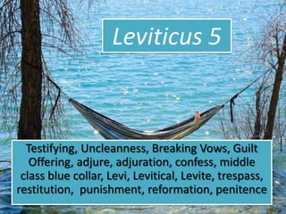 Leviticus 5
Testifying, Uncleanness, Breaking Vows, Guilt
Offering, adjure, adjuration, confess, middle
class blue collar, Levi, Levitical, Levite, trespass,
restitution, punishment, reformation, penitence
 