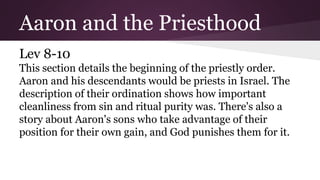 Aaron and the Priesthood
Lev 8-10
This section details the beginning of the priestly order.
Aaron and his descendants would be priests in Israel. The
description of their ordination shows how important
cleanliness from sin and ritual purity was. There's also a
story about Aaron's sons who take advantage of their
position for their own gain, and God punishes them for it.
 