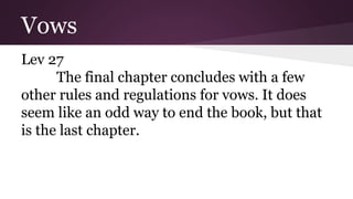 Vows
Lev 27
The final chapter concludes with a few
other rules and regulations for vows. It does
seem like an odd way to end the book, but that
is the last chapter.
 