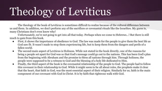 Theology of Leviticus
The theology of the book of Leviticus is sometimes difficult to realize because of the cultural difference between
us and them. In addition, we don't perform any of the sacrifices or covenantal rituals like the Israelites. My guess is,
many Christians don't even know why!
Unfortunately, we're not going to get into all that today. Perhaps when we come to Hebrews...! But there is still
much to gain from this book.
● First, it shows the importance of obedience to God. The law was made for the people to give them the best life as
God saw fit. It wasn't made to stop them experiencing life, but to keep them from the dangers and perils of a
fallen world.
● The second main aspect of Leviticus is Holiness. While not stated in the book directly, one of the reasons for
being a people set apart for God was so that God's message could go out to the nations. This has been God's plan
from the beginning with Abraham and the promise to bless all nations through him. Through holiness, the
people were supposed to be a witness to God and the blessing of a holy life dedicated to Him.
● Finally, the third aspect of the book is the covenantal relationship of the people to God. The people had to follow
this covenant in their relationship to God. While it might seem to be all about rules, the prophets make it clear
that the heart, that faith in God, was the most essential aspect of their religion. Similarly for us, faith is the main
component of our covenant with God in Christ. It is by faith that righteous walk with God.
 