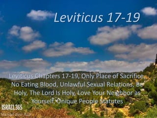 Leviticus 17-19
Leviticus Chapters 17-19, Only Place of Sacrifice,
No Eating Blood, Unlawful Sexual Relations, Be
Holy, The Lord Is Holy, Love Your Neighbor as
Yourself, Unique People Statutes
 