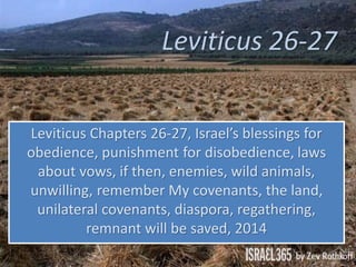 Leviticus 26-27
Leviticus Chapters 26-27, Israel’s blessings for
obedience, punishment for disobedience, laws
about vows, if then, enemies, wild animals,
unwilling, remember My covenants, the land,
unilateral covenants, diaspora, regathering,
remnant will be saved, 2014
 