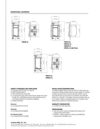 Leviton Mfg. Co., Inc.
59-25 Little Neck Pkwy, Little Neck, NY 11362-2591 Tech Line: 1-800-824-3005 Fax: 1-800-832-9538 www.leviton.com
© 2008 Leviton Manufacturing Co., Inc. All rights reserved. Subject to change without notice.
AGENCY STANDARDS AND COMPLIANCE
I Complies with FCC Part 15, Class B
I NOM Certified (#057)
I CSA Certified (File #152105)
I UL required air gap switch disconnects power from load
locally. It is concealed during normal operation and is
accessible without removing the wallplate
I Z-Wave Certified
Dimmers
I UL Listed (File #E-31373)
Switches
I UL Listed (File #E-66800)
Fan Speed Control
I UL Listed (File #E-123566)
INSTALLATION CONSIDERATIONS
A Z-Wave enabled device must be within 75 feet (open air)
of another Z-Wave enabled device to participate in a Z-Wave
wireless mesh network. Any one dimmer/switch can be
associated with no more than 5 Controllers. Each ON/OFF
button on a Vizia RF + Controller can be associated with up
to 32 select Z-Wave compatible devices in a system area.
Neutral wire required on selected devices.
WARRANTY INFORMATION
I Limited Five-Year Warranty
PROGRAMMING
I See instruction manual included with products for
programming information
I Vizia RF + system guide is a resource available for
download at viziarfplus.com
DIMENSIONAL DRAWINGS
1.75 (44.5)
1.40 (35.6)
0.25 (6.4)
2.71(68.9)
1.29 (32.8)
4.13(104.8)
2.61(66.3)
VRI06-1L
1.40 (35.6)
0.25 (6.4)
2.71(68.9)
1.75 (44.5)
1.29 (32.8)
4.13(104.8)
2.61(66.3)
VRI10-1L
VRM10-1L
VRE06-1L
VRF01-1L (No Fins)1.75 (44.5)
1.40 (35.6)
0.25 (6.4)
2.71(68.9)
1.29 (32.8)
2.61(66.3)
4.13(104.8)
VRS15-1L
VRS05-1L
 