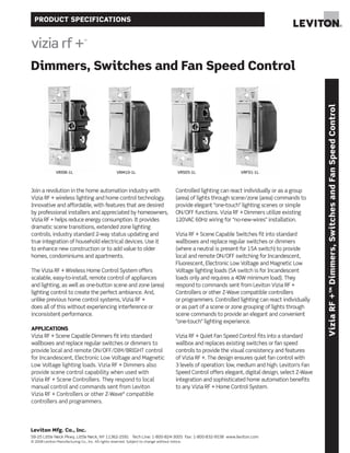 PRODUCT SPECIFICATIONS
Leviton Mfg. Co., Inc.
59-25 Little Neck Pkwy, Little Neck, NY 11362-2591 Tech Line: 1-800-824-3005 Fax: 1-800-832-9538 www.leviton.com
© 2008 Leviton Manufacturing Co., Inc. All rights reserved. Subject to change without notice.
ViziaRF+™Dimmers,SwitchesandFanSpeedControl
Join a revolution in the home automation industry with
Vizia RF + wireless lighting and home control technology.
Innovative and affordable, with features that are desired
by professional installers and appreciated by homeowners,
Vizia RF + helps reduce energy consumption. It provides
dramatic scene transitions, extended zone lighting
controls, industry standard 2-way status updating and
true integration of household electrical devices. Use it
to enhance new construction or to add value to older
homes, condominiums and apartments.
The Vizia RF + Wireless Home Control System offers
scalable, easy-to-install, remote control of appliances
and lighting, as well as one-button scene and zone (area)
lighting control to create the perfect ambiance. And,
unlike previous home control systems, Vizia RF +
does all of this without experiencing interference or
inconsistent performance.
APPLICATIONS
Vizia RF + Scene Capable Dimmers fit into standard
wallboxes and replace regular switches or dimmers to
provide local and remote ON/OFF/DIM/BRIGHT control
for Incandescent, Electronic Low Voltage and Magnetic
Low Voltage lighting loads. Vizia RF + Dimmers also
provide scene control capability when used with
Vizia RF + Scene Controllers. They respond to local
manual control and commands sent from Leviton
Vizia RF + Controllers or other Z-Wave®
compatible
controllers and programmers.
Controlled lighting can react individually or as a group
(area) of lights through scene/zone (area) commands to
provide elegant “one-touch” lighting scenes or simple
ON/OFF functions. Vizia RF + Dimmers utilize existing
120VAC 60Hz wiring for “no-new-wires” installation.
Vizia RF + Scene Capable Switches fit into standard
wallboxes and replace regular switches or dimmers
(where a neutral is present for 15A switch) to provide
local and remote ON/OFF switching for Incandescent,
Fluorescent, Electronic Low Voltage and Magnetic Low
Voltage lighting loads (5A switch is for Incandescent
loads only and requires a 40W minimum load). They
respond to commands sent from Leviton Vizia RF +
Controllers or other Z-Wave compatible controllers
or programmers. Controlled lighting can react individually
or as part of a scene or zone grouping of lights through
scene commands to provide an elegant and convenient
“one-touch” lighting experience.
Vizia RF + Quiet Fan Speed Control fits into a standard
wallbox and replaces existing switches or fan speed
controls to provide the visual consistency and features
of Vizia RF +. The design ensures quiet fan control with
3 levels of operation: low, medium and high. Leviton’s Fan
Speed Control offers elegant, digital design, select Z-Wave
integration and sophisticated home automation benefits
to any Vizia RF + Home Control System.
Dimmers, Switches and Fan Speed Control
VRI06-1L VRM10-1L VRS05-1L VRF01-1L
 