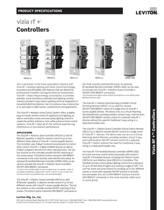 PRODUCT SPECIFICATIONS
Leviton Mfg. Co., Inc.
201 North Service Road, Melville, NY 11747-3138 Tech Line: 1-800-824-3005 Fax: 1-800-832-9538 www.leviton.com
© 2009 Leviton Manufacturing Co., Inc. All rights reserved. Subject to change without notice.
ViziaRF+™Controllers
Controllers
VRCS1-1LVRCZ4-1L VRCS4-1L VRCZ1-1L
Join a revolution in the home automation industry with
Vizia RF + wireless lighting and home control technology.
Innovative and affordable, with features that are desired by
professional installers and appreciated by homeowners,
Vizia RF + helps reduce energy consumption. It provides
dramatic scene transitions, extended zone lighting controls,
industry standard 2-way status updating and true integration of
household electrical devices. Use it to enhance new construction
or to add value to older homes, condominiums and apartments.
The Vizia RF + Wireless Home Control System offers scalable,
easy-to-install, remote control of appliances and lighting, as
well as one-button scene and zone (area) lighting control to
create the perfect ambiance. And, unlike previous home control
systems, Vizia RF + does all of this without experiencing
interference or inconsistent performance.
APPLICATIONS
The Vizia RF + 4-Button Zone Controller (VRCZ4-1L) with IR
Remote Capability is ideal for remote control of up to four
different zones (areas) of Vizia RF + scene-capable devices.1
The Controller uses Z-Wave®
protocol transmissions to control
other Leviton Vizia RF + Z-Wave enabled devices as well as
Z-Wave compliant devices from other manufacturers. The top
four buttons on the controller provide ON/OFF switching of
four zones/areas. The bottom button transmits DIM/BRIGHT
commands to the most recently switched-ON zone (area). An
optional IR Handheld Remote Controller (VRMR1-0SG) can be
used to activate the Vizia RF + 4-Button Zone Controller’s
ON/OFF/DIM/BRIGHT commands.
1-A zone is one controlled load(s): An area is multiple zones. For example, a series of
porch lights controlled by a single Leviton Vizia RF + device is a zone. An area could
be the porch and/or any additional zones, such as landscape lights.
The Vizia RF + 4-Button Scene Controller (VRCS4-1L) with
IR Remote Capability is ideal for remote control of up to four
different scenes with Vizia RF + scene-capable devices.2
The top
four buttons on the controller provide ON/OFF switching of four
scenes. The bottom button transmits DIM/BRIGHT commands to
the most recently switched-ON scene. An optional
IR Handheld Remote Controller (VRMR1-0SG) can be used
to activate the Vizia RF + 4-Button Scene Controller’s
ON/OFF/DIM/BRIGHT commands.
2-An activated scene adjusts various dimmers and switches to a user defined preset
lighting level (Scene Level).
The Vizia RF + 1-Button Zone Dimming Controller/Virtual
Dimming Remote (VRCZ1-1L) is ideal for remote
ON/OFF/DIM/BRIGHT control of a single zone of Vizia RF +
scene-capable devices. The device acts as a virtual Matching
Dimming Remote, providing wireless virtual 3-way, multi-location
ON/OFF/DIM/BRIGHT remote control of a selected Vizia RF +
dimmer without the need for traditional 3-way wiring or a
dedicated traveler wire.
The Vizia RF + 1-Button Scene Controller/Virtual Switch Remote
(VRCS1-1L) is ideal for remote ON/OFF control of a single scene
of Vizia RF + devices. The device also can act as a Virtual
Matching Switch Remote, providing wireless virtual 3-way
and multi-location ON/OFF remote control of a selected
Vizia RF + Switch without the need for traditional 3-way
wiring or a dedicated traveler wire.
The Vizia RF + IR Handheld Remote Controller (VRMR1-0SG)
for scene and zone control works exclusively with Leviton’s
Vizia RF + IR enabled devices, including the 4-Button Scene
(VRCS4-1L) and 4-Button Zone (VRCZ4-1L) Controllers. This
handheld remote control allows lighting control from a distance
of up to 30 feet (line-of-sight) at a maximum angle of 100º. The
unit has scene and zone buttons for recalling up to four different
scenes or zones with separate ON/OFF buttons to activate
the zone (area). One set of DIM/BRIGHT buttons transmit
DIM/BRIGHT commands to the most recently called zone
or scene group.
VRMR1-0SG
 