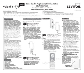 Scene Capable Plug-In Lamp Dimming Module
                                                                                       Cat. No. VRPØ3-1LW
                                                                                       Rated: 120VAC, 60Hz
                                                                                Incandescent: 300W max., 14W min.
                                                                              Installation Instructions                                                                                               DI-000-VRP03-02A
WARNINGS AND CAUTIONS:                                                                                      WARNINGS AND CAUTIONS:
•	 To be installed and/or used in accordance with appropriate electrical codes and regulations.             •	 Unplug unit when servicing connected lighting fixtures.
•	 If you are unsure about any part of these instructions, consult a qualified electrician.                 •	 Save this instruction sheet. It contains important technical data along with testing
•	 To reduce the risk of overheating and possible damage to other equipment do not install to control a        and troubleshooting information which will be useful after installation is complete.
   motor-operated appliance, fluorescent lighting fixture, or a transformer supplied appliance.


   INTRODUCTION                                        INSTALLING YOUR DIMMING MODULE                       Step 2 cont’d                                          Step 3 cont’d
  Leviton’s ViziaRF +TM components are                                                                                                                             B)	While standing close to the module
  designed to communicate with each other             NOTE: Use check boxes           when Steps are                                                                   (approximately 2-5 ft.), press the center
  via Radio Frequency (RF) to provide remote          completed.                                                                                                       button to <Include> device in the network.
  control of your lighting. Using RF technology                                                                                                                    	 NOTE: Only one device may be included
  allows Leviton to provide the greatest signal        Step 1 Attaching Load to Scene                                                                                  at a time. DO NOT put multiple devices into
  integrity possible. Each module in Leviton’s
                                                              Capable Plug-In Lamp                                                                                     the Inclusion mode at any time.
  ViziaRF +TM component line is a Z-Wave®                     Dimming Module:
                                                                                                                                                                   C)	While the Programmer/Remote is in the
  enabled device. In a Z-Wave® network, each          NOTE: In order to use your Vizia RF +TM Scene                                                                    Inclusion mode and the LED is ON on the
  device is designed to act as a router. These        Capable Lamp Dimming Module in a Z-Wave®                                                                         Scene Capable Plug-In Lamp Dimming
  routers will re-transmit the RF signal from one     network, it must be Included into the network                                                                    Module, press the ON/OFF button on the
  device to another until the intended device         using a Primary Programmer/Remote, such as                                                                       module. The Programmer/Remote will verify
  is reached. This ensures that the signal is         Leviton’s Cat. No., VRCPG. Before Including your                                                                 inclusion and the LED will turn OFF on the
  received by its intended device by routing          module, please refer to the Primary Programmer/                                                                  Scene Capable Plug-In Lamp Dimming
  the signal around obstacles and radio dead          Remote instruction sheet for complete                                                                            Module.
  spots. The Scene Capable Plug-in Lamp               information. Refer to Step 3 for further details.                                                            	 If the Scene Capable Plug-In Lamp
  Dimming Module is compatible with any                                                                     Step 3 Including Scene Capable                             Dimming Module is flashing Amber while
  Z-Wave® enabled network, regardless of the          •	 Locate lamp to be controlled by Scene                     Plug-In Lamp Dimming Module
                                                         Capable Plug-In Lamp Dimming Module and                                                                       in the Inclusion mode, the Programmer/
  manufacturer and can also be used with other                                                                     into Z-Wave® Network:                               Remote is still trying to communicate with
  devices displaying the Z-Wave® logo.                   ensure it is fully operational. Attach lamp plug
                                                         into module receptacle noting proper polarity of   NOTES:                                                     the Scene Capable Plug-In Lamp Dimming
  CAUTION:                                               blades.                                                                                                       Module. Wait until the device stops flashing,
                                                                                                            •	 If using a non-Leviton Programmer/Remote,               then press ON/OFF button.
  Remember to exercise good common sense                                                                       refer to the Programmer/Remote instruction
  when using the Timer features of your remote,                                                                sheet for Including a device.                       	 NOTE: If the LED on the Scene Capable
  especially when scheduling unattended                                                                     •	 If using the VRCPG's Install Checklist feature,         Plug-In Lamp Dimming Module turns
  devices. There can be some unexpected                                                                        go directly to Step B.                                  solid Red while including, there has
  consequences if not used with care. For                                                                   A)	If using a Leviton Z-Wave® Programmer/                  been a communication error. Refer to
  example, an empty coffee pot can be remotely                                                                 Remote, Cat. No. VRCPG, press the Menu                  Troubleshooting section.
  turned on. If that should happen, your coffee                                                                button and scroll down to System Setup. Press       D)	The Primary Programmer/Remote will
  pot could be damaged from overheating. If an                                                                 the center button to select System Setup                assign a node ID number (Name) for this
  electric heater is turned on by remote control                                                               Menu. Choose Advanced Settings. Press the               module.
  while clothing is draped over it, a fire could                                                               center button to select Network.                    	 NOTE: This ID number (Name) will be
  result. DO NOT USE the remote for the control                                                                                                                        stored in the controller to be used for future
  of high power heating appliances such as                                                                                  Programmer/Remote                          reference.
  portable heaters. This device will not control                                                                              Cat. No. VRCPG
  lighting that is used with electronic low-voltage                                                                                                                	 NOTE: You may name or edit the node of
  and high frequency power supply transformers,                                                                                                                        this device at this time. 	
  nor high pressure discharge lamps (HID                                                                                                                           E)	 The module is now installed in the
  lighting). This includes mercury-vapor, sodium                                                                                                                       network.
  vapor and metal halide lamps. DO NOT                                                                                                                             Note: If the module has been successfully
  change location after unit is enrolled in Z-wave®
                                                       Step 2 Attaching Scene Capable                                                                              Included in the network and the user tries to
  network.                                                    Plug-In Lamp Dimming                                                                                 Include it again without
                                                                                                                                                 Menu Button
                                                              Module to Wall Receptacle:                                                                           first excluding it from the
   FEATURES                                                                                                                                                        network, the module will
  • 	 Soft fade ON/OFF                              •	 Plug the Plug-in Dimmer Module into wall                                                                    retain the first node ID it
  • 	 Scene capable                                    receptacle. Verify that receptacle is live. If                             1 ON                             had received and ignore
                                                                                                            Center Button
                                                                                                                                           OFF


  • 	 ON/OFF LED                                       controlled by a wall switch, the switch	                                                                    the second.
                                                                                                                                  2 ON     OFF

  • 	 Two way communication                            must be kept ON at all times.
  • 	 Manual ON capability at load                                                                                                3 ON     OFF
                                                                                                                                                                           Programming and
  • 	 RF reliability                                                                                                              4 ON     OFF                              ON/OFF Button
  • 	 Ease of installation – No new wiring
  • 	 Compatible with other Z-Wave® enabled devices
 