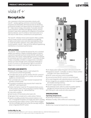 PRODUCT SPECIFICATIONS
Receptacle
Join a revolution in the home automation industry with
Vizia RF + wireless lighting and home control technology.
Innovative and affordable, with features that are desired by
professional installers and appreciated by homeowners, Vizia
RF + helps reduce energy consumption. It provides dramatic
scene transitions, extended zone lighting controls, industry
standard 2-way status updating and integration of household
electrical devices. Use it to enhance new construction or to
add value to older homes, condominiums and apartments.
The Vizia RF + Wireless Home Control System offers scalable,
easy-to-install, remote control of appliances and lighting,
as well as one-button scene and zone (area) lighting control
to create the perfect ambiance. And, unlike previous home
control systems, Vizia RF + does all of this without experiencing
interference or inconsistent performance.
APPLICATIONS
The Vizia RF + Scene Capable Receptacle fits into a standard
wallbox and replaces a regular receptacle (where a neutral
is present) to provide local and remote ON/OFF switching of
table lamps, floor lamps, holiday lighting and fans. It responds
to commands sent from Leviton Vizia RF + Controllers or other
Z-Wave compatible controllers or programmers. Controlled
devices can react through scene commands individually or
as part of a scene or zone grouping of lights to provide an
elegant and convenient “one-touch” lighting experience.
FEATURES AND BENEFITS
n Wireless RF technology creates a mesh network for
command and control interoperability
n Controlled side can be used for wireless ON/OFF control of
plugged-in electrical loads up to 15 amps, such as lamps,
appliances and electronics
n Non-controlled side is a tamper-resistant receptacle that
provides constant power
n TR symbol on receptacle strap assures that it meets the
2008 NEC®
code requirement
n Shutter mechanism inside the TR receptacle blocks access
to the contacts unless a two-prong plug is inserted, helping
ensure hairpins, keys, etc., will be locked out
n 2-way status updates
n Green locator LED illuminates when load is ON
n High-gloss finish complements a wide variety of décors
n Superior versatility provides three products options in one
box: 3 changeable faceplates and single pole switch capability
n Load sensing option allows a lamp or other device plugged
into the controlled side to be turned ON manually using the
lamp’s integrated ON/OFF button
n LED display option allows the green LED to be turned OFF
n Responds to Vizia RF + Controllers as well as Z-Wave certified
controllers from other manufacturers
n ON/OFF scene and zone control compatibility
n Local and remote ON/OFF control of connected loads
n Pro-Level integration with selected products and brands
n Color change kits are available to allow fast color changeover
and simplify stocking inventory
n Transient surge protection to IEC Level 4
n ESD protection to IEC 1000 4-2 Level 4 to protect against
damage and memory loss due to static discharges
n RFI filtering for radio, audio and video equipment
SPECIFICATIONS
Operating Temperatures
n Operating Temperature: 0°C to 40°C
n Relative humidity: 20% to 90% (non-condensing)
Terminations
n VRR15 has 3 screw terminals for line, neutral and ground
ViziaRF+®Receptacle
Leviton Mfg. Co., Inc.
201 North Service Road, Melville, NY 11747 Tech Line: 1-800-824-3005 Fax: 1-800-832-9538 www.leviton.com
© 2009 Leviton Manufacturing Co., Inc. All rights reserved. Subject to change without notice.
VRR15
 