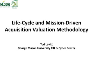Life-Cycle and Mission-Driven
Acquisition Valuation Methodology
Tod Levitt
George Mason University C4I & Cyber Center
 