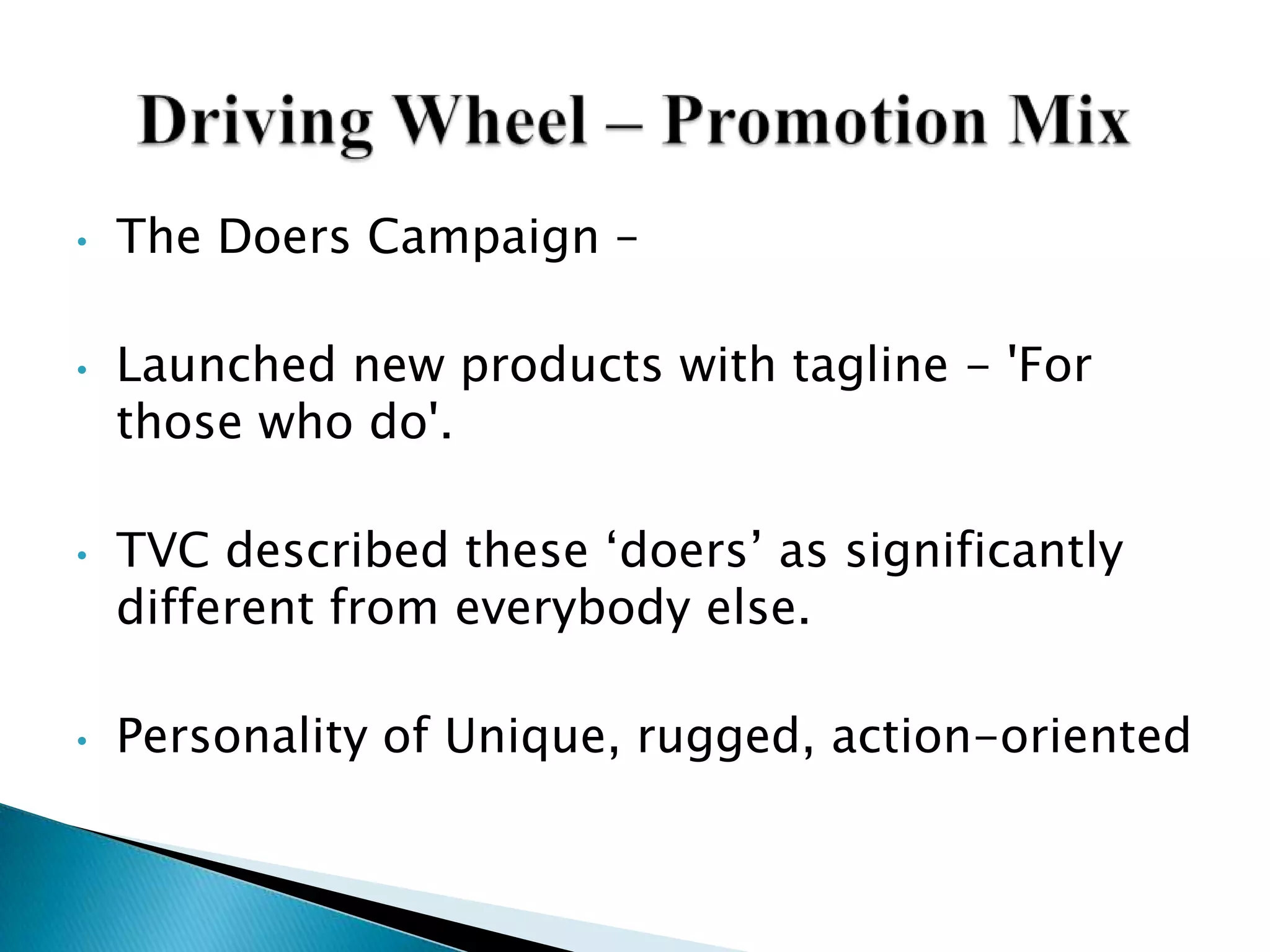 • The Doers Campaign –
• Launched new products with tagline - 'For
those who do'.
• TVC described these „doers‟ as significantly
different from everybody else.
• Personality of Unique, rugged, action-oriented
 
