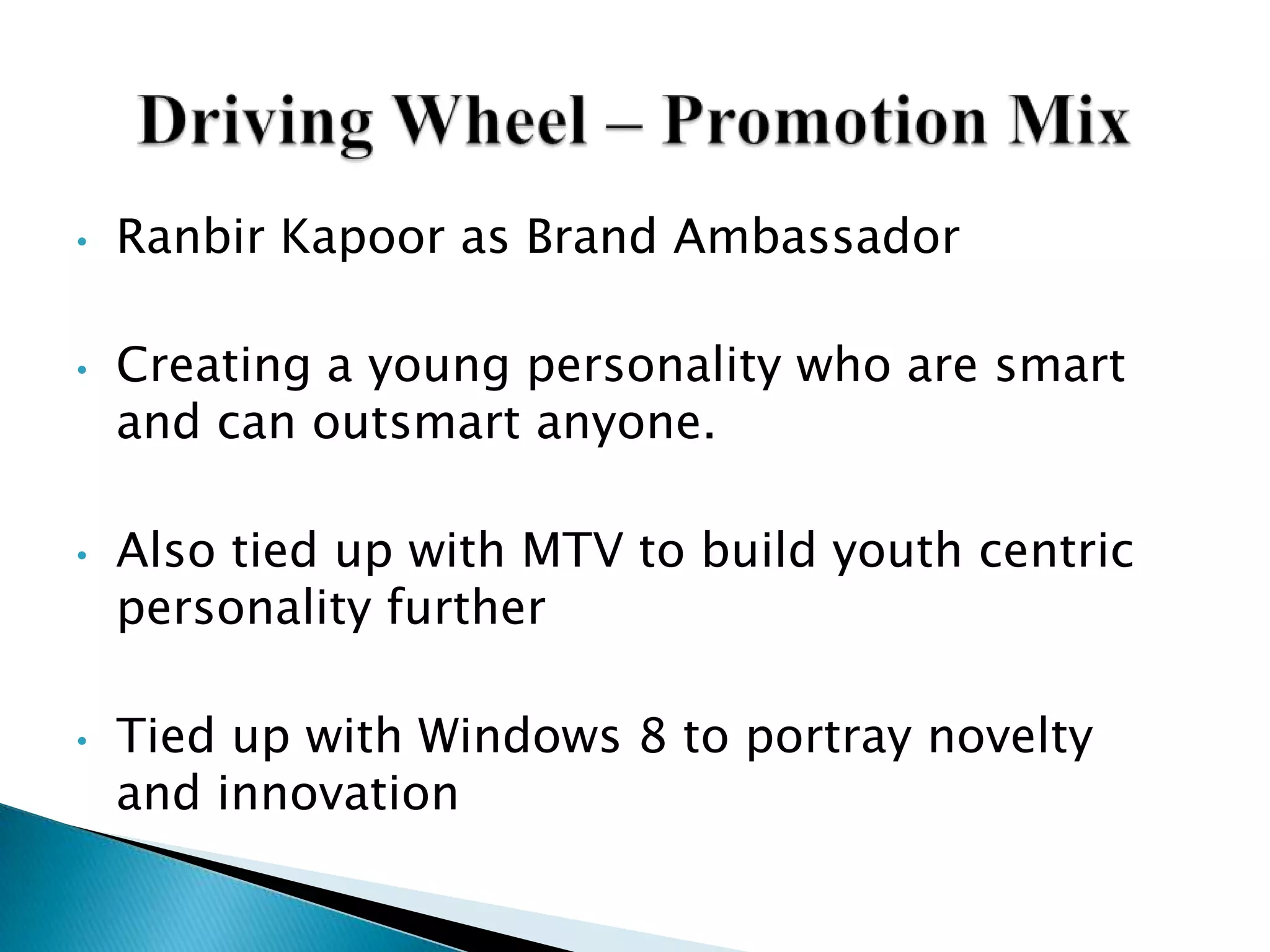 • Ranbir Kapoor as Brand Ambassador
• Creating a young personality who are smart
and can outsmart anyone.
• Also tied up with MTV to build youth centric
personality further
• Tied up with Windows 8 to portray novelty
and innovation
 