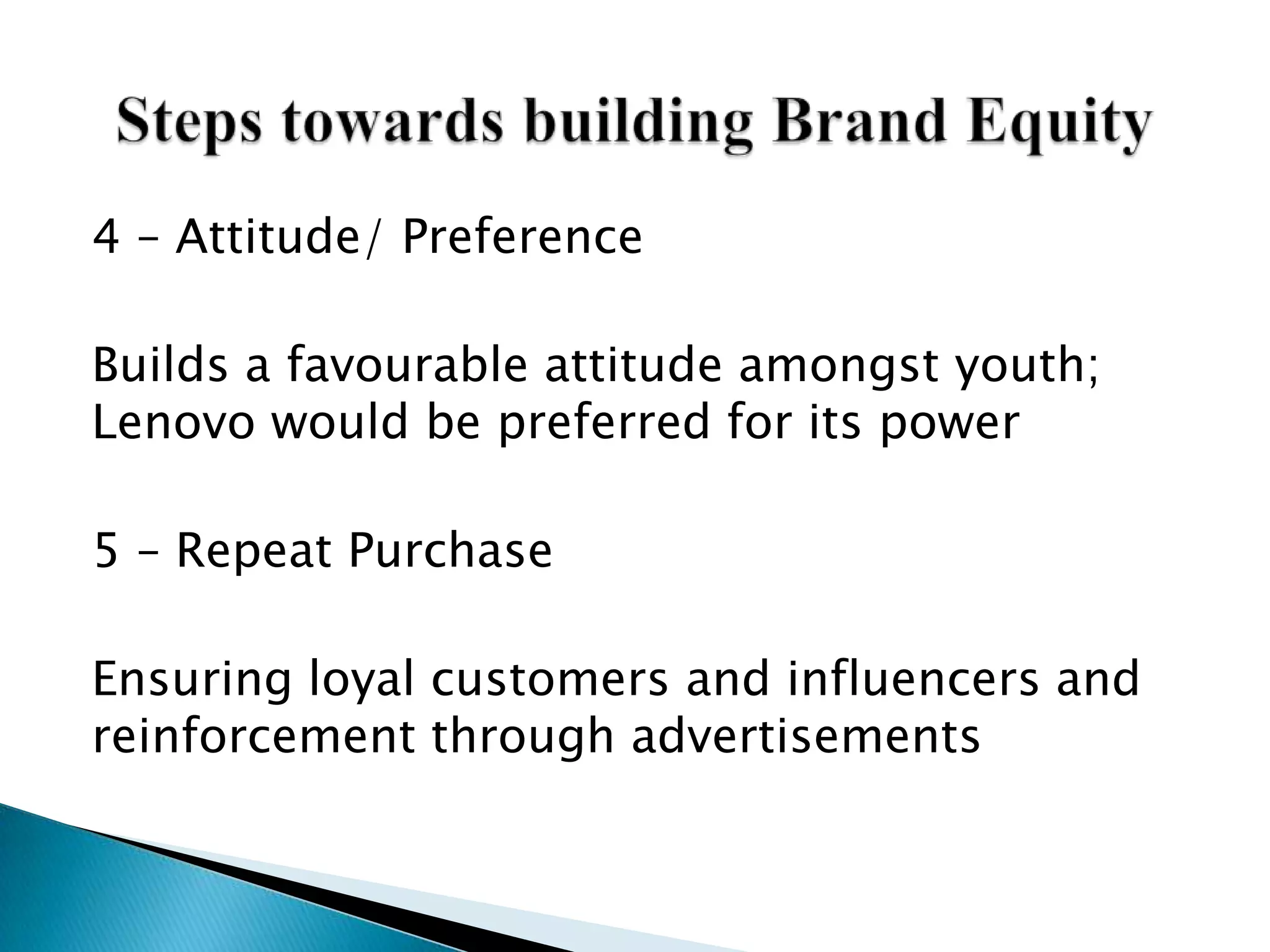 4 – Attitude/ Preference
Builds a favourable attitude amongst youth;
Lenovo would be preferred for its power
5 – Repeat Purchase
Ensuring loyal customers and influencers and
reinforcement through advertisements
 