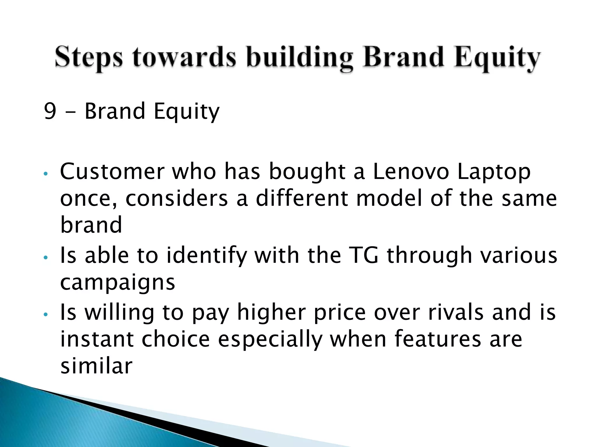 9 - Brand Equity
• Customer who has bought a Lenovo Laptop
once, considers a different model of the same
brand
• Is able to identify with the TG through various
campaigns
• Is willing to pay higher price over rivals and is
instant choice especially when features are
similar
 