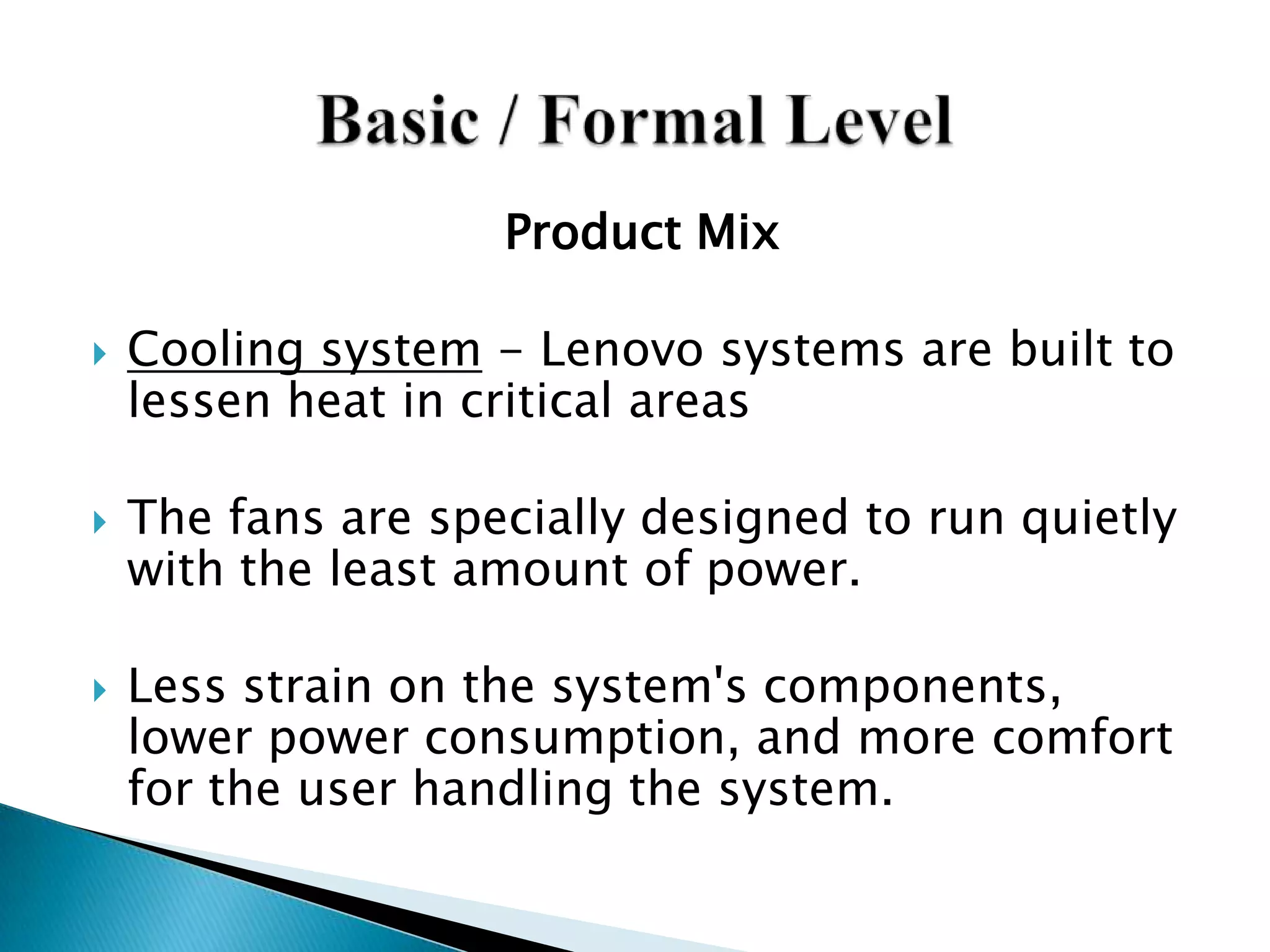Product Mix
 Cooling system - Lenovo systems are built to
lessen heat in critical areas
 The fans are specially designed to run quietly
with the least amount of power.
 Less strain on the system's components,
lower power consumption, and more comfort
for the user handling the system.
 