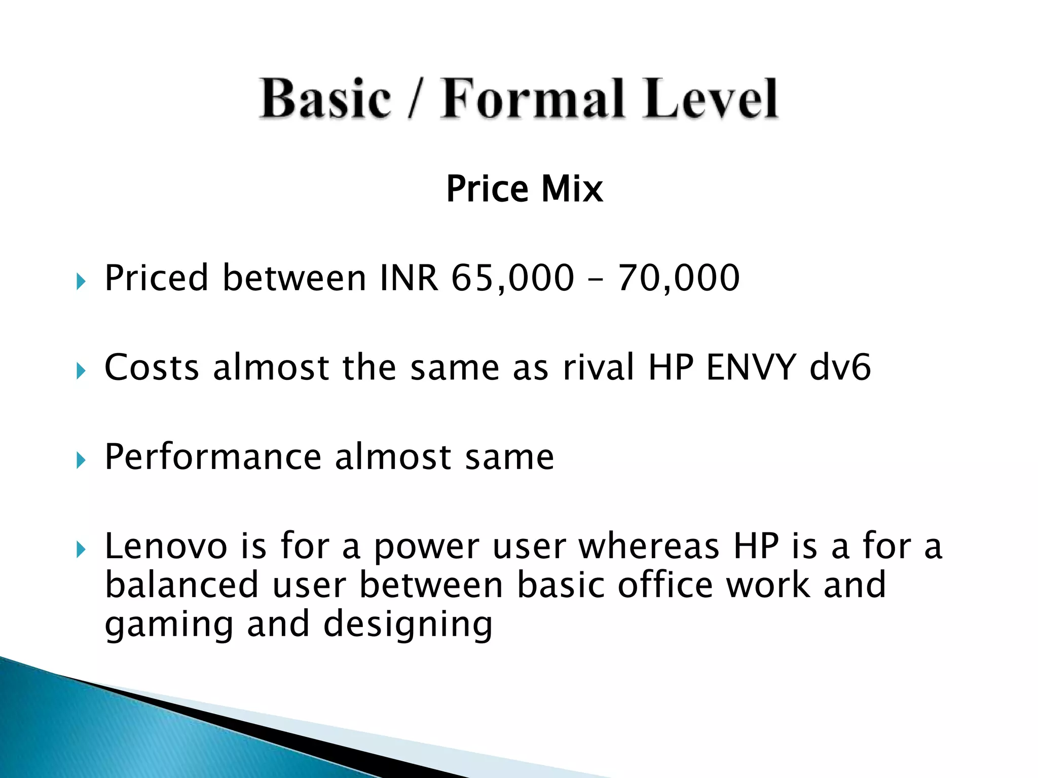 Price Mix
 Priced between INR 65,000 – 70,000
 Costs almost the same as rival HP ENVY dv6
 Performance almost same
 Lenovo is for a power user whereas HP is a for a
balanced user between basic office work and
gaming and designing
 