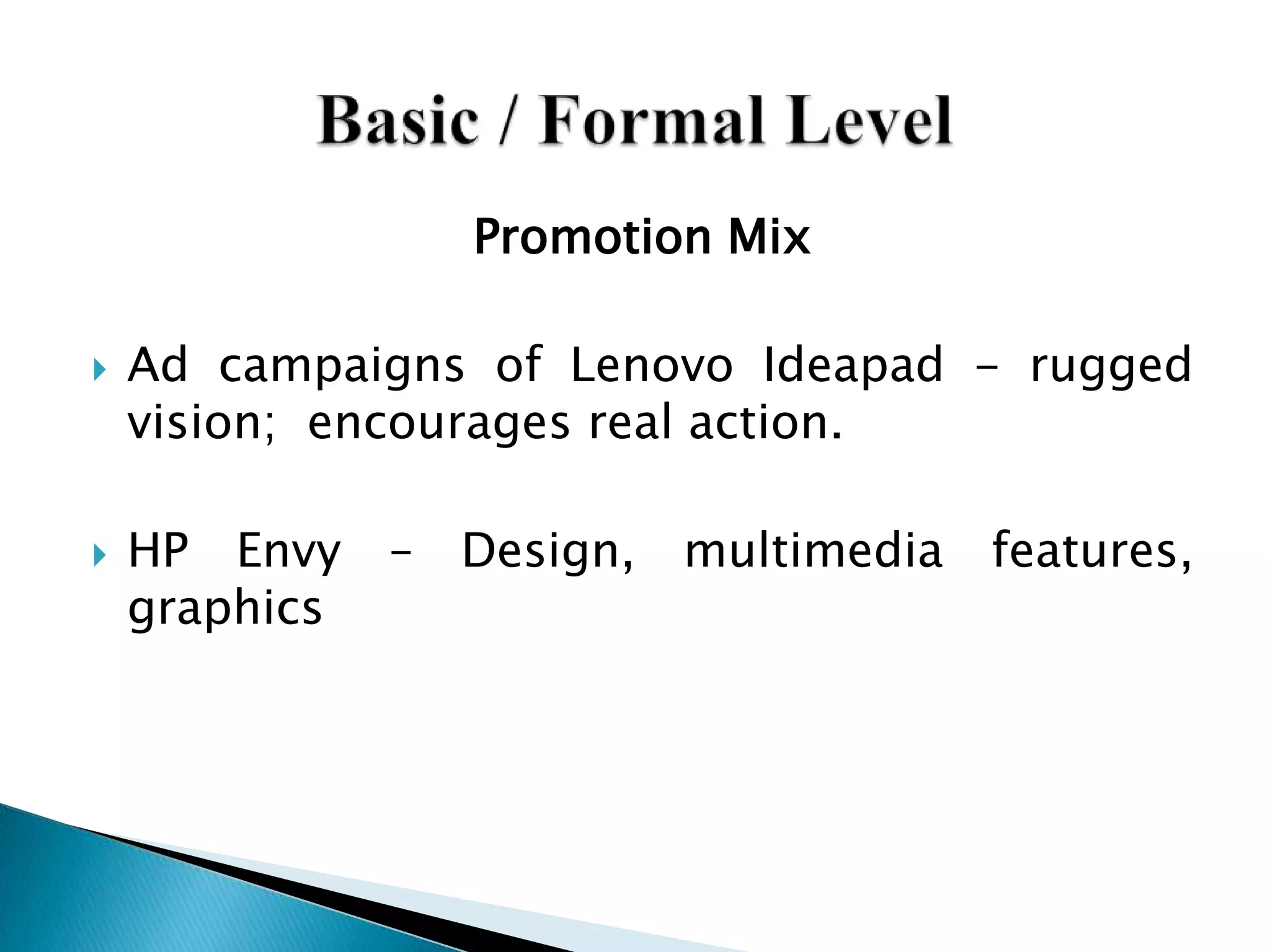 Promotion Mix
 Ad campaigns of Lenovo Ideapad - rugged
vision; encourages real action.
 HP Envy – Design, multimedia features,
graphics
 