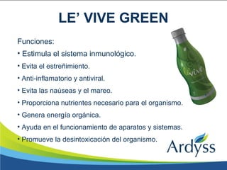 Funciones:
• Estimula el sistema inmunológico.
• Evita el estreñimiento.
• Anti-inflamatorio y antiviral.
• Evita las naúseas y el mareo.
• Proporciona nutrientes necesario para el organismo.
• Genera energía orgánica.
• Ayuda en el funcionamiento de aparatos y sistemas.
• Promueve la desintoxicación del organismo.
LE’ VIVE GREEN
