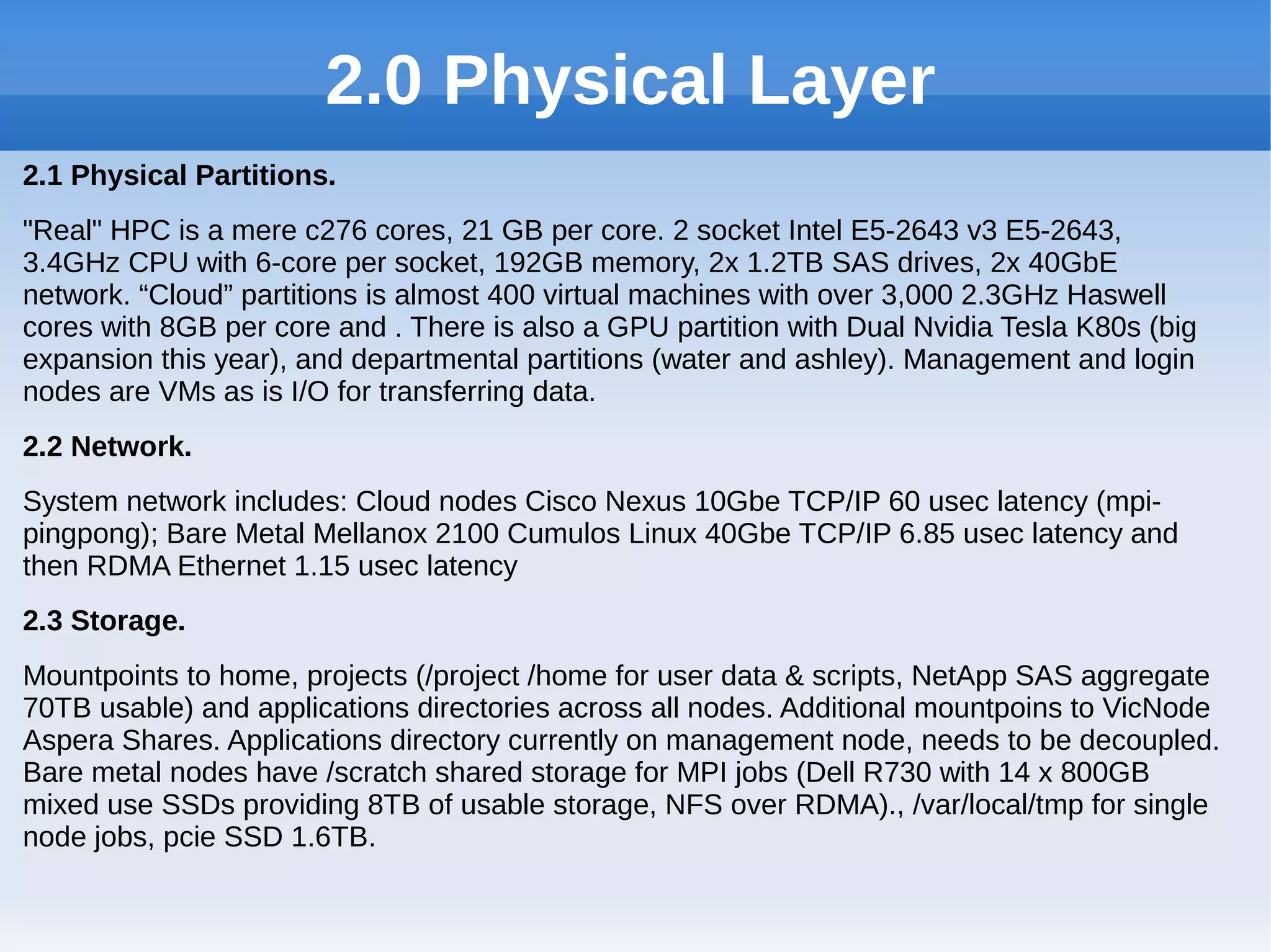 2.0 Physical Layer
2.1 Physical Partitions.
"Real" HPC is a mere c276 cores, 21 GB per core. 2 socket Intel E5-2643 v3 E5-2643,
3.4GHz CPU with 6-core per socket, 192GB memory, 2x 1.2TB SAS drives, 2x 40GbE
network. “Cloud” partitions is almost 400 virtual machines with over 3,000 2.3GHz Haswell
cores with 8GB per core and . There is also a GPU partition with Dual Nvidia Tesla K80s (big
expansion this year), and departmental partitions (water and ashley). Management and login
nodes are VMs as is I/O for transferring data.
2.2 Network.
System network includes: Cloud nodes Cisco Nexus 10Gbe TCP/IP 60 usec latency (mpi-
pingpong); Bare Metal Mellanox 2100 Cumulos Linux 40Gbe TCP/IP 6.85 usec latency and
then RDMA Ethernet 1.15 usec latency
2.3 Storage.
Mountpoints to home, projects (/project /home for user data & scripts, NetApp SAS aggregate
70TB usable) and applications directories across all nodes. Additional mountpoins to VicNode
Aspera Shares. Applications directory currently on management node, needs to be decoupled.
Bare metal nodes have /scratch shared storage for MPI jobs (Dell R730 with 14 x 800GB
mixed use SSDs providing 8TB of usable storage, NFS over RDMA)., /var/local/tmp for single
node jobs, pcie SSD 1.6TB.
 
